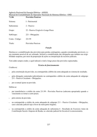 Agência Nacional de Energia Elétrica - ANEEL
Manual de Contabilidade do Operador Nacional do Sistema Elétrico - ONS
7.2.86             Provisões Passivas

Sistema:              I - Patrimonial

Subsistema:           2 - Passivo

Grupo:                22 - Passivo Exigível a Longo Prazo

SubGrupo:             221 - Obrigações

Conta - Código:       221.99

Título:               Provisões Passivas

                                                Função

Destina-se a contabilização das provisões para perdas contingentes, quando consideradas prováveis e o
seu montante possível de ser estimado. Incluirá a contabilização das obrigações que tenham sua exigi-
bilidade suspensa, por meio da proposição de ações ou interposição de recursos judiciais.

Terá saldo sempre credor, o qual indicará o total a longo prazo das provisões supracitadas.

                                        Técnica de funcionamento
Credita-se:

•   pela constituição da provisão, na contrapartida a débito da conta adequada no sistema de resultado;

•   pela obrigação contestada judicialmente na contrapartida a débito da conta adequada do subgrupo
    211 - Passivo Circulante - Obrigações;

•   por eventual ajuste na provisão.

Debita-se:

•   por transferência a crédito da conta 211.99 - Provisões Passivas (subconta apropriada) quando o
    vencimento se tornar a curto prazo;

•   pelo estorno da provisão;

•   na contrapartida a crédito da conta adequada do subgrupo 211 - Passivo Circulante - Obrigações,
    caso a decisão judicial seja a favor da outra parte litigante;

•   na contrapartida a crédito da conta adequada do subsistema 6 - Resultado do Exercício Antes da
    Contribuição Social e Imposto de Renda, se a decisão judicial for favorável à concessionária.




                                                  227
 