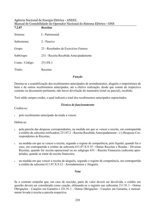 Agência Nacional de Energia Elétrica - ANEEL
Manual de Contabilidade do Operador Nacional do Sistema Elétrico - ONS
7.2.87             Receitas

Sistema:              I - Patrimonial

Subsistema:           2 - Passivo

Grupo:                23 - Resultados de Exercícios Futuros

SubGrupo:             231 - Receita Recebida Antecipadamente

Conta - Código:       231.0X.1

Título:               Receitas

                                                Função

Destina-se a contabilização dos recebimentos antecipados de arrendamentos, aluguéis e empréstimos de
bens e de outros recebimentos antecipados, até a efetiva realização, desde que conste do respectivo
contrato ou documento pertinente, não haver devolução do numerário (total ou parcial), recebido.

Terá saldo sempre credor, o qual indicará o total dos recebimentos antecipados supracitados.

                                        Técnica de funcionamento
Credita-se:

•   pelo recebimento antecipado da renda a vencer.

Debita-se:

•   pela parcela das despesas correspondentes, na medida em que se vencer a receita, em contrapartida
    a crédito da subconta retificadora 231.07.2 - Receita Recebida Antecipadamente - (-) Despesas Cor-
    respondentes às Receitas;

•   na medida em que se vencer a receita, segundo o regime de competência, pelo líquido, quando for o
    caso, em contrapartida a crédito da subconta 611.07.X.9.19 - Outras Receitas e Rendas - Diversas
    Receitas, quando for receita operacional ou no subgrupo 631 - Receita Financeira (subconta apro-
    priada), quando se tratar de receita financeira;

•   na medida em que vencer a receita de aluguéis, segundo o regime de competência, em contrapartida
    a crédito da subconta 611.07.X.9.12 - Arrendamentos e Aluguéis.

                                                 Nota


Se o contrato estipular que, em caso de rescisão, parte do valor deverá ser devolvida, o crédito em
questão deverá ser considerado como caução, efetuando-se o registro nas subcontas 211.91.1 - Outras
Obrigações - Cauções em Garantia e 221.91.1 - Outras Obrigações - Cauções em Garantia, e mensal-
mente levada à receita a parcela respectiva.

                                                  228
 