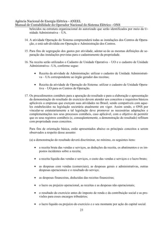 Agência Nacional de Energia Elétrica - ANEEL
Manual de Contabilidade do Operador Nacional do Sistema Elétrico - ONS
         belecidos na estrutura organizacional do autorizado que serão identificados por meio da U-
         nidade Administrativa – UA.

       14. A atividade Operação do Sistema compreenderá todas as instalações dos Centros de Opera-
           ção, e está sub-dividida em Operação e Administração dos Centros.

       15. Para fins de segregação dos gastos por atividade, adotar-se-ão as mesmas definições de se-
           paração das instalações previstas para o cadastramento da propriedade.

       16. Na receita serão utilizados o Cadastro de Unidade Operativa – UO e o cadastro de Unidade
           Administrativa - UA, conforme segue:

              •   Receita da atividade de Administração: utilizar o cadastro de Unidade Administrati-
                  va – UA correspondente ao órgão gerador das receitas;

              •   Receita da atividade de Operação do Sistema: utilizar o cadastro de Unidade Opera-
                  tiva – UO para os Centros de Operação.

       17. Os procedimentos contábeis para a apuração do resultado e para a elaboração e apresentação
           da demonstração do resultado do exercício devem atender aos conceitos e requisitos básicos
           aplicáveis a empresas que exerçam suas atividades no Brasil, sendo compatíveis com aque-
           les estabelecidos na legislação societária atualmente em vigor. Assim sendo, o ONS por
           vincular-se estatutariamente a tal legislação deve promover as necessárias adaptações e
           complementações nos seus processos contábeis, caso aplicável, com o objetivo de permitir
           que os seus registros contábeis (e, conseqüentemente, a demonstração do resultado) reflitam
           com propriedade esses conceitos.

          Para fins de orientação básica, estão apresentados abaixo os principais conceitos a serem
          observados a respeito desse assunto:

          (a) a demonstração do resultado deverá discriminar, no mínimo, os seguintes itens:

              •   a receita bruta das vendas e serviços, as deduções da receita, os abatimentos e os im-
                  postos incidentes sobre a receita;

              •   a receita líquida das vendas e serviços, o custo das vendas e serviços e o lucro bruto;

              •   as despesas com vendas (comerciais), as despesas gerais e administrativas, outras
                  despesas operacionais e o resultado do serviço;

              •   as despesas financeiras, deduzidas das receitas financeiras;

              •   o lucro ou prejuízo operacional, as receitas e as despesas não operacionais;

              •   o resultado do exercício antes do imposto de renda e da contribuição social e as pro-
                  visões para esses encargos tributários;

              •   o lucro líquido ou prejuízo do exercício e o seu montante por ação do capital social.
                                                  23
 