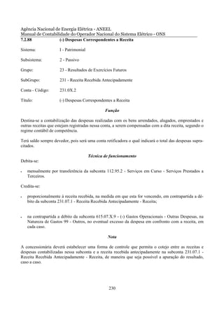 Agência Nacional de Energia Elétrica - ANEEL
Manual de Contabilidade do Operador Nacional do Sistema Elétrico - ONS
7.2.88             (-) Despesas Correspondentes a Receita

Sistema:             I - Patrimonial

Subsistema:          2 - Passivo

Grupo:               23 - Resultados de Exercícios Futuros

SubGrupo:            231 - Receita Recebida Antecipadamente

Conta - Código:      231.0X.2

Título:              (-) Despesas Correspondentes a Receita

                                               Função

Destina-se a contabilização das despesas realizadas com os bens arrendados, alugados, emprestados e
outras receitas que estejam registradas nessa conta, a serem compensadas com a dita receita, segundo o
regime contábil de competência.

Terá saldo sempre devedor, pois será uma conta retificadora o qual indicará o total das despesas supra-
citados.

                                       Técnica de funcionamento
Debita-se:

•   mensalmente por transferência da subconta 112.95.2 - Serviços em Curso - Serviços Prestados a
    Terceiros.

Credita-se:

•   proporcionalmente à receita recebida, na medida em que esta for vencendo, em contrapartida a dé-
    bito da subconta 231.07.1 - Receita Recebida Antecipadamente - Receita;


•   na contrapartida a débito da subconta 615.07.X.9 - (-) Gastos Operacionais - Outras Despesas, na
    Natureza de Gastos 99 - Outros, no eventual excesso da despesa em confronto com a receita, em
    cada caso.

                                                 Nota

A concessionária deverá estabelecer uma forma de controle que permita o cotejo entre as receitas e
despesas contabilizadas nessa subconta e a receita recebida antecipadamente na subconta 231.07.1 -
Receita Recebida Antecipadamente - Receita, de maneira que seja possível a apuração do resultado,
caso a caso.




                                                 230
 