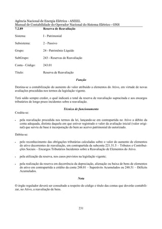 Agência Nacional de Energia Elétrica - ANEEL
Manual de Contabilidade do Operador Nacional do Sistema Elétrico - ONS
7.2.89             Reserva de Reavaliação

Sistema:              I - Patrimonial

Subsistema:           2 - Passivo

Grupo:                24 - Patrimônio Líquido

SubGrupo:             243 - Reservas de Reavaliação

Conta - Código:       243.01

Título:               Reserva de Reavaliação

                                                 Função

Destina-se a contabilização do aumento do valor atribuído a elementos do Ativo, em virtude de novas
avaliações procedidas nos termos da legislação vigente.

Terá saldo sempre credor, o qual indicará o total da reserva de reavaliação supracitada e aos encargos
tributários de longo prazo incidentes sobre a reavaliação.

                                        Técnica de funcionamento
Credita-se:

•   pela reavaliação procedida nos termos da lei, lançando-se em contrapartida no Ativo a débito da
    conta adequada, distinta daquela em que estiver registrado o valor da avaliação inicial (valor origi-
    nal) que serviu de base à incorporação do bem ao acervo patrimonial do autorizado.

Debita-se:

•   pelo reconhecimento das obrigações tributárias calculadas sobre o valor do aumento de elementos
    do ativo decorrentes de reavaliação, em contrapartida da subconta 221.31.5 – Tributos e Contribui-
    ções Sociais – Encargos Tributários Incidentes sobre a Reavaliação de Elementos do Ativo.

•   pela utilização da reserva, nos casos previstos na legislação vigente;

•   pela realização da reserva em decorrência da depreciação, alienação ou baixa de bens de elementos
    do ativo em contrapartida a crédito da conta 248.01 – Superávits Acumulados ou 248.51 – Déficits
    Acumulados.

                                                   Nota

O órgão regulador deverá ser consultado a respeito do código e título das contas que deverão contabili-
zar, no Ativo, a reavaliação de bens.




                                                   231
 
