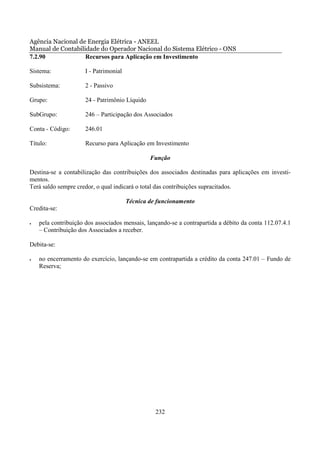 Agência Nacional de Energia Elétrica - ANEEL
Manual de Contabilidade do Operador Nacional do Sistema Elétrico - ONS
7.2.90             Recursos para Aplicação em Investimento

Sistema:              I - Patrimonial

Subsistema:           2 - Passivo

Grupo:                24 - Patrimônio Líquido

SubGrupo:             246 – Participação dos Associados

Conta - Código:       246.01

Título:               Recurso para Aplicação em Investimento

                                                Função

Destina-se a contabilização das contribuições dos associados destinadas para aplicações em investi-
mentos.
Terá saldo sempre credor, o qual indicará o total das contribuições supracitados.

                                        Técnica de funcionamento
Credita-se:

•   pela contribuição dos associados mensais, lançando-se a contrapartida a débito da conta 112.07.4.1
    – Contribuição dos Associados a receber.

Debita-se:

•   no encerramento do exercício, lançando-se em contrapartida a crédito da conta 247.01 – Fundo de
    Reserva;




                                                  232
 