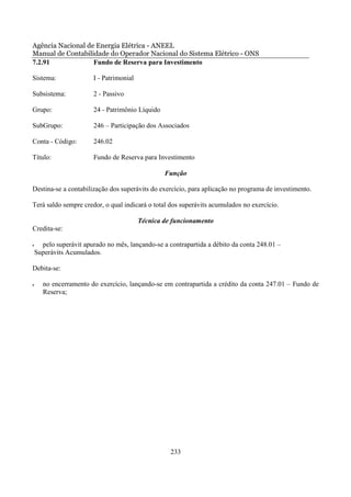 Agência Nacional de Energia Elétrica - ANEEL
Manual de Contabilidade do Operador Nacional do Sistema Elétrico - ONS
7.2.91             Fundo de Reserva para Investimento

Sistema:                I - Patrimonial

Subsistema:             2 - Passivo

Grupo:                  24 - Patrimônio Líquido

SubGrupo:               246 – Participação dos Associados

Conta - Código:         246.02

Título:                 Fundo de Reserva para Investimento

                                                  Função

Destina-se a contabilização dos superávits do exercício, para aplicação no programa de investimento.

Terá saldo sempre credor, o qual indicará o total dos superávits acumulados no exercício.

                                          Técnica de funcionamento
Credita-se:

•     pelo superávit apurado no mês, lançando-se a contrapartida a débito da conta 248.01 –
    Superávits Acumulados.

Debita-se:

•      no encerramento do exercício, lançando-se em contrapartida a crédito da conta 247.01 – Fundo de
       Reserva;




                                                    233
 