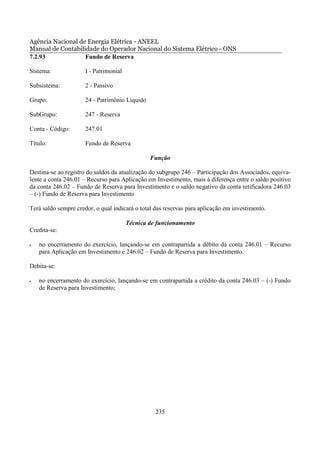 Agência Nacional de Energia Elétrica - ANEEL
Manual de Contabilidade do Operador Nacional do Sistema Elétrico - ONS
7.2.93             Fundo de Reserva

Sistema:              I - Patrimonial

Subsistema:           2 - Passivo

Grupo:                24 - Patrimônio Líquido

SubGrupo:             247 - Reserva

Conta - Código:       247.01

Título:               Fundo de Reserva

                                                Função

Destina-se ao registro do saldos da atualização do subgrupo 246 – Participação dos Associados, equiva-
lente a conta 246.01 – Recurso para Aplicação em Investimento, mais à diferença entre o saldo positivo
da conta 246.02 – Fundo de Reserva para Investimento e o saldo negativo da conta retificadora 246.03
– (-) Fundo de Reserva para Investimento

Terá saldo sempre credor, o qual indicará o total das reservas para aplicação em investimento.

                                        Técnica de funcionamento
Credita-se:

•   no encerramento do exercício, lançando-se em contrapartida a débito da conta 246.01 – Recurso
    para Aplicação em Investimento e 246.02 – Fundo de Reserva para Investimento.

Debita-se:

•   no encerramento do exercício, lançando-se em contrapartida a crédito da conta 246.03 – (-) Fundo
    de Reserva para Investimento;




                                                  235
 