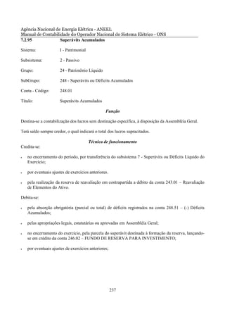 Agência Nacional de Energia Elétrica - ANEEL
Manual de Contabilidade do Operador Nacional do Sistema Elétrico - ONS
7.2.95             Superávits Acumulados

Sistema:              I - Patrimonial

Subsistema:           2 - Passivo

Grupo:                24 - Patrimônio Líquido

SubGrupo:             248 - Superávits ou Déficits Acumulados

Conta - Código:       248.01

Título:               Superávits Acumulados

                                                 Função

Destina-se a contabilização dos lucros sem destinação específica, à disposição da Assembléia Geral.

Terá saldo sempre credor, o qual indicará o total dos lucros supracitados.

                                        Técnica de funcionamento
Credita-se:

•   no encerramento do período, por transferência do subsistema 7 - Superávits ou Déficits Líquido do
    Exercício;

•   por eventuais ajustes de exercícios anteriores.

•   pela realização da reserva de reavaliação em contrapartida a débito da conta 243.01 – Reavaliação
    de Elementos do Ativo.

Debita-se:

•   pela absorção obrigatória (parcial ou total) de déficits registrados na conta 248.51 – (-) Déficits
    Acumulados;

•   pelas apropriações legais, estatutárias ou aprovadas em Assembléia Geral;

•   no encerramento do exercício, pela parcela do superávit destinada à formação da reserva, lançando-
    se em crédito da conta 246.02 – FUNDO DE RESERVA PARA INVESTIMENTO;

•   por eventuais ajustes de exercícios anteriores;




                                                      237
 