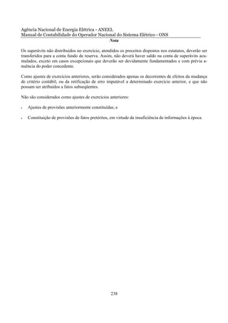 Agência Nacional de Energia Elétrica - ANEEL
Manual de Contabilidade do Operador Nacional do Sistema Elétrico - ONS
                                           Nota

Os superávits não distribuídos no exercício, atendidos os preceitos dispostos nos estatutos, deverão ser
transferidos para a conta fundo de reserva. Assim, não deverá haver saldo na conta de superávits acu-
mulados, exceto em casos excepcionais que deverão ser devidamente fundamentados e com prévia a-
nuência do poder concedente.

Como ajustes de exercícios anteriores, serão considerados apenas os decorrentes de efeitos da mudança
de critério contábil, ou da retificação de erro imputável a determinado exercício anterior, e que não
possam ser atribuídos a fatos subseqüentes.

Não são considerados como ajustes de exercícios anteriores:

•   Ajustes de provisões anteriormente constituídas; e

•   Constituição de provisões de fatos pretéritos, em virtude da insuficiência de informações à época.




                                                  238
 