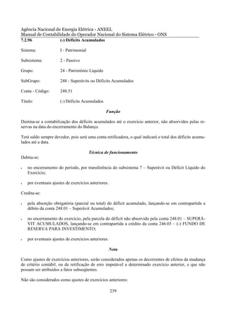 Agência Nacional de Energia Elétrica - ANEEL
Manual de Contabilidade do Operador Nacional do Sistema Elétrico - ONS
7.2.96             (-) Déficits Acumulados

Sistema:              I - Patrimonial

Subsistema:           2 - Passivo

Grupo:                24 - Patrimônio Líquido

SubGrupo:             248 - Superávits ou Déficits Acumulados

Conta - Código:       248.51

Título:               (-) Déficits Acumulados

                                                 Função

Destina-se a contabilização dos déficits acumulados até o exercício anterior, não absorvidos pelas re-
servas na data do encerramento do Balanço.

Terá saldo sempre devedor, pois será uma conta retificadora, o qual indicará o total dos déficits acumu-
lados até a data.

                                        Técnica de funcionamento
Debita-se:

•   no encerramento do período, por transferência do subsistema 7 – Superávit ou Déficit Líquido do
    Exercício;

•   por eventuais ajustes de exercícios anteriores.

Credita-se:

•   pela absorção obrigatória (parcial ou total) do déficit acumulado, lançando-se em contrapartida a
    débito da conta 248.01 – Superávit Acumulados;

•   no encerramento do exercício, pela parcela do déficit não absorvido pela conta 248.01 – SUPERÁ-
    VIT ACUMULADOS, lançando-se em contrapartida a crédito da conta 246.03 – (-) FUNDO DE
    RESERVA PARA INVESTIMENTO;

•   por eventuais ajustes de exercícios anteriores.

                                                      Nota

Como ajustes de exercícios anteriores, serão considerados apenas os decorrentes de efeitos da mudança
de critério contábil, ou da retificação de erro imputável a determinado exercício anterior, e que não
possam ser atribuídos a fatos subseqüentes.

Não são considerados como ajustes de exercícios anteriores:

                                                      239
 