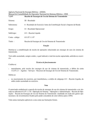 Agência Nacional de Energia Elétrica - ANEEL
Manual de Contabilidade do Operador Nacional do Sistema Elétrico - ONS
7.2.97             Receita de Encargos de Uso do Sistema de Transmissão

Sistema:              III - Resultado

Subsistema:           6 - Resultado do Exercício Antes da Contribuição Social e Imposto de Renda

Grupo:                61 - Resultado Operacional

SubGrupo:             611 - Receita Líquida

Conta - código:       611.07.1.1.07

Título :              Receita de Encargos de Uso do Sistema de Transmissão

                                                Função

Destina-se a contabilização da receita de operações relacionada aos encargos de usos do sistema de
transmissão.

Terá saldo acumulado, sempre credor, o qual indicará o total da receita supracitada, auferida no exercí-
cio.

                                        Técnica de funcionamento
Credita-se:

•   mensalmente, pela receita dos encargos de uso de sistema de transmissão, a débito da conta
    112.07.2.1 – Agentes – Serviços – Recursos de Encargos de Uso do Sistema de Transmissão.

Debita-se:

•   no encerramento do exercício, por transferência, a crédito do subgrupo 611 - Receita Líquida, do
    saldo credor acumulado no exercício.

                                                  Nota

O autorizado estabelecerá a parcela da receita de encargos de uso do sistema de transmissão a ser alo-
cada na subconta 611.07.1.1.03 - Operação do Sistema – Operações e Administração – Receita de Ope-
rações – Receita de Encargos de Uso do Sistema de Transmissão. modulada em razão dos gastos ope-
racionais e de investimentos fixados pelo poder concedente do setor elétrico para o ONS.

Vide outras instruções aplicáveis a esta conta nas Instruções Gerais.




                                                   241
 