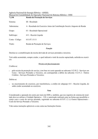 Agência Nacional de Energia Elétrica - ANEEL
Manual de Contabilidade do Operador Nacional do Sistema Elétrico - ONS
7.2.98             Renda da Prestação de Serviços

Sistema:              III - Resultado

Subsistema:           6 - Resultado do Exercício Antes da Contribuição Social e Imposto de Renda

Grupo:                61 - Resultado Operacional

SubGrupo:             611 - Receita Líquida

Conta - Código:       611.07.1.9.11

Título:               Renda da Prestação de Serviços

                                                Função

Destina-se a contabilização da receita derivada de serviços prestados a terceiros.

Terá saldo acumulado, sempre credor, o qual indicará o total da receita supracitada, auferida no exercí-
cio.

                                        Técnica de funcionamento
Credita-se:

•   pela receita da prestação do serviço, com base no custo apurado na subconta 112.95.2 - Serviços em
    Curso - Serviços Prestados a Terceiros, em contrapartida a débito da subconta 112.51.2 - Outros
    Créditos - Serviços Prestados a Terceiros;

Debita-se:

•   no encerramento do exercício, por transferência, a crédito do subgrupo 611 - Receita Líquida, do
    saldo credor acumulado no exercício;

                                                  Nota

Considerando a apuração de custos por meio da ODS e, também, que nos registros do sistema de resul-
tado deve-se utilizar a Unidade Operativa – UO, o autorizado realizará estes na forma que possibilite o
cotejo com o custo do serviço prestado, registrado na subconta 615.07.1.2 (-) Gastos Operacionais -
Custo do Serviço Prestado a Terceiros.

Vide outras instruções aplicáveis a esta conta nas Instruções Gerais.




                                                   242
 