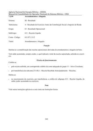 Agência Nacional de Energia Elétrica - ANEEL
Manual de Contabilidade do Operador Nacional do Sistema Elétrico - ONS
7.2.99             Arrendamentos e Aluguéis

Sistema:              III - Resultado

Subsistema:           6 - Resultado do Exercício Antes da Contribuição Social e Imposto de Renda

Grupo:                61 - Resultado Operacional

SubGrupo:             611 - Receita Líquida

Conta - Código:       611.07.1.9.12

Título:               Arrendamentos e Aluguéis

                                                Função

Destina-se a contabilização das receitas operacionais derivadas de arrendamentos e aluguéis de bens.

Terá saldo acumulado, sempre credor, o qual indicará o total da receita supracitada, auferida no exercí-
cio.

                                        Técnica de funcionamento
Credita-se:

•   pela receita auferida, em contrapartida a débito da conta adequada do grupo 11 - Ativo Circulante;

•   por transferência da subconta 231.0X.1 - Receita Recebida Antecipadamente – Receitas;

Debita-se:

•   no encerramento do exercício, por transferência, a crédito do subgrupo 611 - Receita Líquida, do
    saldo credor acumulado no exercício;

                                                  Nota

Vide outras instruções aplicáveis a esta conta nas Instruções Gerais.




                                                   243
 