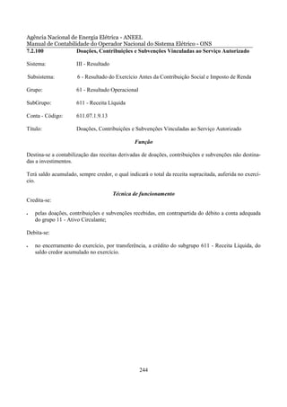 Agência Nacional de Energia Elétrica - ANEEL
Manual de Contabilidade do Operador Nacional do Sistema Elétrico - ONS
7.2.100            Doações, Contribuições e Subvenções Vinculadas ao Serviço Autorizado

Sistema:              III - Resultado

Subsistema:           6 - Resultado do Exercício Antes da Contribuição Social e Imposto de Renda

Grupo:                61 - Resultado Operacional

SubGrupo:             611 - Receita Líquida

Conta - Código:       611.07.1.9.13

Título:               Doações, Contribuições e Subvenções Vinculadas ao Serviço Autorizado

                                                Função

Destina-se a contabilização das receitas derivadas de doações, contribuições e subvenções não destina-
das a investimentos.

Terá saldo acumulado, sempre credor, o qual indicará o total da receita supracitada, auferida no exercí-
cio.

                                        Técnica de funcionamento
Credita-se:

•   pelas doações, contribuições e subvenções recebidas, em contrapartida do débito a conta adequada
    do grupo 11 - Ativo Circulante;

Debita-se:

•   no encerramento do exercício, por transferência, a crédito do subgrupo 611 - Receita Líquida, do
    saldo credor acumulado no exercício.




                                                   244
 