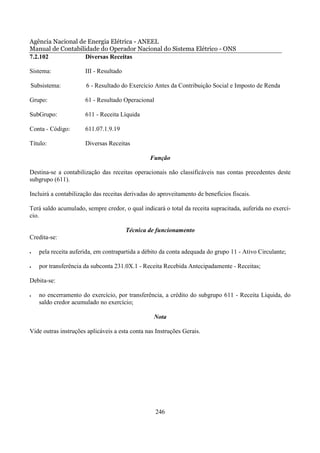 Agência Nacional de Energia Elétrica - ANEEL
Manual de Contabilidade do Operador Nacional do Sistema Elétrico - ONS
7.2.102            Diversas Receitas

Sistema:              III - Resultado

Subsistema:           6 - Resultado do Exercício Antes da Contribuição Social e Imposto de Renda

Grupo:                61 - Resultado Operacional

SubGrupo:             611 - Receita Líquida

Conta - Código:       611.07.1.9.19

Título:               Diversas Receitas

                                                Função

Destina-se a contabilização das receitas operacionais não classificáveis nas contas precedentes deste
subgrupo (611).

Incluirá a contabilização das receitas derivadas do aproveitamento de benefícios fiscais.

Terá saldo acumulado, sempre credor, o qual indicará o total da receita supracitada, auferida no exercí-
cio.

                                        Técnica de funcionamento
Credita-se:

•   pela receita auferida, em contrapartida a débito da conta adequada do grupo 11 - Ativo Circulante;

•   por transferência da subconta 231.0X.1 - Receita Recebida Antecipadamente - Receitas;

Debita-se:

•   no encerramento do exercício, por transferência, a crédito do subgrupo 611 - Receita Líquida, do
    saldo credor acumulado no exercício;

                                                  Nota

Vide outras instruções aplicáveis a esta conta nas Instruções Gerais.




                                                   246
 