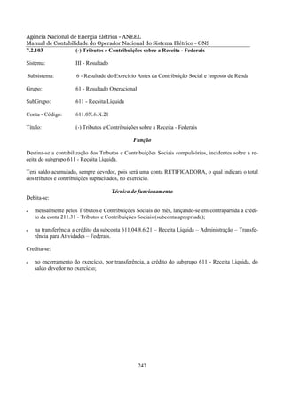 Agência Nacional de Energia Elétrica - ANEEL
Manual de Contabilidade do Operador Nacional do Sistema Elétrico - ONS
7.2.103            (-) Tributos e Contribuições sobre a Receita - Federais

Sistema:             III - Resultado

Subsistema:           6 - Resultado do Exercício Antes da Contribuição Social e Imposto de Renda

Grupo:               61 - Resultado Operacional

SubGrupo:            611 - Receita Líquida

Conta - Código:      611.0X.6.X.21

Título:              (-) Tributos e Contribuições sobre a Receita - Federais

                                               Função

Destina-se a contabilização dos Tributos e Contribuições Sociais compulsórios, incidentes sobre a re-
ceita do subgrupo 611 - Receita Líquida.

Terá saldo acumulado, sempre devedor, pois será uma conta RETIFICADORA, o qual indicará o total
dos tributos e contribuições supracitados, no exercício.

                                       Técnica de funcionamento
Debita-se:

•   mensalmente pelos Tributos e Contribuições Sociais do mês, lançando-se em contrapartida a crédi-
    to da conta 211.31 - Tributos e Contribuições Sociais (subconta apropriada);

•   na transferência a crédito da subconta 611.04.8.6.21 – Receita Líquida – Administração – Transfe-
    rência para Atividades – Federais.

Credita-se:

•   no encerramento do exercício, por transferência, a crédito do subgrupo 611 - Receita Líquida, do
    saldo devedor no exercício;




                                                  247
 