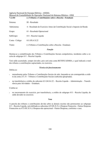 Agência Nacional de Energia Elétrica - ANEEL
Manual de Contabilidade do Operador Nacional do Sistema Elétrico - ONS
7.2.104            (-) Tributos e Contribuições sobre a Receita - Estaduais

Sistema:             III - Resultado

Subsistema:           6 - Resultado do Exercício Antes da Contribuição Social e Imposto de Renda

Grupo:               61 - Resultado Operacional

SubGrupo:            611 - Receita Líquida

Conta - Código:      611.0X.6.X.22

Título:              (-) Tributos e Contribuições sobre a Receita - Estaduais

                                               Função

Destina-se a contabilização dos Tributos e Contribuições Sociais compulsórios, incidentes sobre a re-
ceita do subgrupo 611 - Receita Líquida.

Terá saldo acumulado, sempre devedor, pois será uma conta RETIFICADORA, o qual indicará o total
dos tributos e contribuições supracitados, no exercício.

                                       Técnica de funcionamento
Debita-se:

•   mensalmente pelos Tributos e Contribuições Sociais do mês, lançando-se em contrapartida a crédi-
    to da conta 211.31 - Tributos e Contribuições Sociais (subconta apropriada);

•   na transferência a crédito da subconta 611.04.8.6.22 – Receita Líquida – Administração – Transfe-
    rência para Atividades – Estaduais.

Credita-se:

•   no encerramento do exercício, por transferência, a crédito do subgrupo 611 - Receita Líquida, do
    saldo devedor no exercício.

                                                Nota

A parcela dos tributos e contribuições devida sobre as demais receitas não pertencentes ao subgrupo
611 - Receita Líquida, será debitada as subcontas 635.0X.X.9 (-) Despesa Financeira - Outras Despesas
Financeiras ou 675.0X.X.9 (-) Despesa não operacional - Outras Despesas, conforme o caso.




                                                  248
 