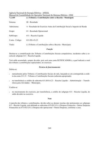 Agência Nacional de Energia Elétrica - ANEEL
Manual de Contabilidade do Operador Nacional do Sistema Elétrico - ONS
7.2.105            (-) Tributos e Contribuições sobre a Receita - Municipais

Sistema:             III - Resultado

Subsistema:           6 - Resultado do Exercício Antes da Contribuição Social e Imposto de Renda

Grupo:               61 - Resultado Operacional

SubGrupo:            611 - Receita Líquida

Conta - Código:      611.0X.6.X.23

Título:              (-) Tributos e Contribuições sobre a Receita - Municipais

                                               Função

Destina-se a contabilização dos Tributos e Contribuições Sociais compulsórios, incidentes sobre a re-
ceita do subgrupo 611 - Receita Líquida.

Terá saldo acumulado, sempre devedor, pois será uma conta RETIFICADORA, o qual indicará o total
dos tributos e contribuições supracitados, no exercício.

                                       Técnica de funcionamento
Debita-se:

•   mensalmente pelos Tributos e Contribuições Sociais do mês, lançando-se em contrapartida a crédi-
    to da conta 211.31 - Tributos e Contribuições Sociais (subconta apropriada);

•   na transferência a crédito da subconta 611.04.8.6.23 – Receita Líquida – Administração – Transfe-
    rência para Atividades – Municipais.

Credita-se:

•   no encerramento do exercício, por transferência, a crédito do subgrupo 611 - Receita Líquida, do
    saldo devedor no exercício.

                                                Nota

A parcela dos tributos e contribuições, devida sobre as demais receitas não pertencentes ao subgrupo
611 - Receita Líquida, será debitada as subcontas 635.0X.X.9 (-) Despesa Financeira - Outras Despesas
Financeiras ou 675.0X.X.9 (-) Despesa não operacional - Outras Despesas, conforme o caso.




                                                  249
 