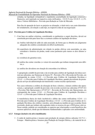 Agência Nacional de Energia Elétrica - ANEEL
Manual de Contabilidade do Operador Nacional do Sistema Elétrico - ONS
         cretadas, na liquidação extrajudicial e expedientes assemelhados da legislação comercial e
         financeira, será registrado na respectiva conta retificadora - 112.81.9 e/ou 121.81.9 - (-) Tí-
         tulos e Valores Mobiliários - Provisão para Redução ao Valor de Mercado.

           Para fins de apuração do lucro ou prejuízo na alienação, o título terá o seu custo determina-
           do isoladamente, em relação a cada tipo, na respectiva data de sua negociação.

6.3.2 Provisão para Créditos de Liquidação Duvidosa

       1 - Com base em análise criteriosa, considerando os parâmetros a seguir descritos, deverá ser
           constituída provisão para fazer face a eventuais créditos de liquidação duvidosa:

           (a) Análise individual do saldo de cada associado, de forma que se obtenha um julgamento
               adequado dos créditos considerados de difícil recebimento;

           (b) experiência da administração em relação às perdas efetivas com associados, ou seja,
               considerar o histórico de perdas, tendo como parâmetro pelo menos os dois últimos a-
               nos;

           (c) existência de garantias reais;

           (d) análise das contas vencidas e a vencer de associados que tenham renegociado seus débi-
               tos; e

           (e) análise dos devedores em situação de concordata e/ou falência.

           A apropriação contábil da provisão e da reversão para créditos de liquidação duvidosa ocor-
           rerá nas subcontas, nas Naturezas de Gastos 95 - Provisão e 96 (-) Reversão da Provisão, em
           contrapartida às contas 112.61 - (-) Provisão para Créditos de Liquidação Duvidosa e
           121.61 - (-) Provisão para Créditos de Liquidação Duvidosa, quando proveniente da presta-
           ção de serviços de administração da transmissão e outras receitas operacionais.

           Nos casos referentes a créditos de alienação de bens e direitos, e demais créditos não opera-
           cionais, a apropriação contábil da provisão e da reversão ocorrerá nas subcontas 675.07.X.6
           - Provisões Não Operacionais e 675.07.X.7 - Reversão de Provisões não Operacionais, em
           contrapartida das contas 112.61 - (-) Provisão para Créditos de Liquidação Duvidosa e
           121.61 - (-) Provisão para Créditos de Liquidação Duvidosa.

           A transferência (baixa de título incobrável) a débito das contas retificadoras 112.61 - (-)
           Provisão para Créditos de Liquidação Duvidosa e 121.61 - (-) Provisão para Créditos de Li-
           quidação Duvidosa, dos créditos vencidos, será efetuada na medida em que as perdas forem
           ocorrendo, desde que tenham sido esgotados todos os recursos de que o ONS possa valer-se.
           Nesse sentido, poderão ser considerados os aspectos que relacionados a custo/benefícios dos
           recursos aplicáveis, desde que devidamente fundamentados e aplicados com uniformidade.

6.3.3 Estoque (inclusive do ativo imobilizado)

       1 - A saída de matéria-prima e insumos para produção de energia elétrica subconta 112.71.1 -
           Estoque - Matéria-prima e Insumos para Produção de Energia Elétrica, e de material do al-
                                               25
 