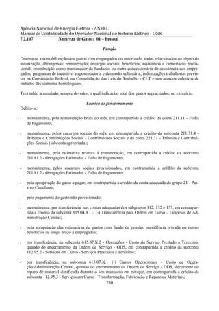 Agência Nacional de Energia Elétrica - ANEEL
Manual de Contabilidade do Operador Nacional do Sistema Elétrico - ONS
7.2.107            Natureza de Gasto: 01 – Pessoal

                                                Função

Destina-se a contabilização dos gastos com empregados do autorizado, todos relacionados ao objeto da
autorização, abrangendo: remuneração; encargos sociais; benefícios; assistência e capacitação profis-
sional; contribuição como mantenedor da fundação ou outra concessionária de assistência aos empre-
gados; programas de incentivo a aposentadoria e demissão voluntária; indenizações trabalhistas previs-
tas na Constituição Federal, na Consolidação das Leis do Trabalho - CLT e nos acordos coletivos de
trabalho devidamente homologados.

Terá saldo acumulado, sempre devedor, o qual indicará o total dos gastos supracitados, no exercício.

                                     Técnica de funcionamento
Debita-se:

•   mensalmente, pela remuneração bruta do mês, em contrapartida a crédito da conta 211.11 - Folha
    de Pagamento;

•   mensalmente, pelos encargos sociais do mês, em contrapartida a crédito da subconta 211.31.4 -
    Tributos e Contribuições Sociais - Contribuições Sociais e da conta 221.31 - Tributos e Contribui-
    ções Sociais (subconta apropriada);

•   mensalmente, pela estimativa relativa à remuneração, em contrapartida a crédito da subconta
    211.81.2 - Obrigações Estimadas - Folha de Pagamento;

•   mensalmente, pelos encargos sociais provisionados, em contrapartida a crédito da subconta
    211.81.2 - Obrigações Estimadas - Folha de Pagamento;

•   pela apropriação do gasto a pagar, em contrapartida a crédito da conta adequada do grupo 21 - Pas-
    sivo Circulante;

•   pelo pagamento do gasto não provisionado;

•   mensalmente, por transferência, nas contas adequadas dos subgrupos 112, 132 e 133, em contrapar-
    tida a crédito da subconta 615.04.9.1 – (-) Transferência para Ordem em Curso – Despesas de Ad-
    ministração Central;

•   pela apropriação das estimativas de gastos com fundo de pensão, previdência privada ou outros
    benefícios de longo prazo a empregados;

•   por transferência, na subconta 615.07.X.2 - Operações - Custo do Serviço Prestado a Terceiros,
    quando do encerramento da Ordem de Serviço - ODS, em contrapartida a crédito da subconta
    112.95.2 - Serviços em Curso - Serviços Prestados a Terceiros;

•   por transferência, na subconta 615.07.X.1 (-) Gastos Operacionais - Custo de Opera-
    ção/Administração Central, quando do encerramento da Ordem de Serviço - ODS, decorrente do
    reparo de material danificado durante o seu manuseio em estoque, em contrapartida a crédito da
    subconta 112.95.3 - Serviços em Curso - Transformação, Fabricação e Reparo de Materiais;
                                                250
 