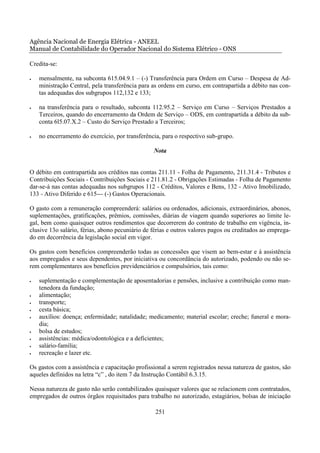 Agência Nacional de Energia Elétrica - ANEEL
Manual de Contabilidade do Operador Nacional do Sistema Elétrico - ONS

Credita-se:

•   mensalmente, na subconta 615.04.9.1 – (-) Transferência para Ordem em Curso – Despesa de Ad-
    ministração Central, pela transferência para as ordens em curso, em contrapartida a débito nas con-
    tas adequadas dos subgrupos 112,132 e 133;

•   na transferência para o resultado, subconta 112.95.2 – Serviço em Curso – Serviços Prestados a
    Terceiros, quando do encerramento da Ordem de Serviço – ODS, em contrapartida a débito da sub-
    conta 6l5.07.X.2 – Custo do Serviço Prestado a Terceiros;

•   no encerramento do exercício, por transferência, para o respectivo sub-grupo.

                                                 Nota


O débito em contrapartida aos créditos nas contas 211.11 - Folha de Pagamento, 211.31.4 - Tributos e
Contribuições Sociais - Contribuições Sociais e 211.81.2 - Obrigações Estimadas - Folha de Pagamento
dar-se-á nas contas adequadas nos subgrupos 112 - Créditos, Valores e Bens, 132 - Ativo Imobilizado,
133 - Ativo Diferido e 615--- (-) Gastos Operacionais.

O gasto com a remuneração compreenderá: salários ou ordenados, adicionais, extraordinários, abonos,
suplementações, gratificações, prêmios, comissões, diárias de viagem quando superiores ao limite le-
gal, bem como quaisquer outros rendimentos que decorrerem do contrato de trabalho em vigência, in-
clusive 13o salário, férias, abono pecuniário de férias e outros valores pagos ou creditados ao emprega-
do em decorrência da legislação social em vigor.

Os gastos com benefícios compreenderão todas as concessões que visem ao bem-estar e à assistência
aos empregados e seus dependentes, por iniciativa ou concordância do autorizado, podendo ou não se-
rem complementares aos benefícios previdenciários e compulsórios, tais como:

•   suplementação e complementação de aposentadorias e pensões, inclusive a contribuição como man-
    tenedora da fundação;
•   alimentação;
•   transporte;
•   cesta básica;
•   auxílios: doença; enfermidade; natalidade; medicamento; material escolar; creche; funeral e mora-
    dia;
•   bolsa de estudos;
•   assistências: médica/odontológica e a deficientes;
•   salário-família;
•   recreação e lazer etc.

Os gastos com a assistência e capacitação profissional a serem registrados nessa natureza de gastos, são
aqueles definidos na letra “c” , do item 7 da Instrução Contábil 6.3.15.

Nessa natureza de gasto não serão contabilizados quaisquer valores que se relacionem com contratados,
empregados de outros órgãos requisitados para trabalho no autorizado, estagiários, bolsas de iniciação

                                                  251
 