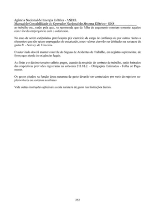 Agência Nacional de Energia Elétrica - ANEEL
Manual de Contabilidade do Operador Nacional do Sistema Elétrico - ONS
ao trabalho etc., razão pela qual, se recomenda que da folha de pagamento constem somente aqueles
com vínculo empregatício com o autorizado.

No caso de serem estipuladas gratificações por exercício de cargo de confiança ou por outras razões a
elementos que não sejam empregados do autorizado, esses valores deverão ser debitados na natureza de
gasto 21 - Serviço de Terceiros.

O autorizado deverá manter controle do Seguro de Acidentes de Trabalho, em registro suplementar, de
forma que atenda às exigências legais.

As férias e o décimo terceiro salário, pagos, quando da rescisão do contrato de trabalho, serão baixados
das respectivas provisões registradas na subconta 211.81.2. - Obrigações Estimadas - Folha de Paga-
mento.

Os gastos citados na função dessa natureza de gasto deverão ser controlados por meio de registros su-
plementares ou sistemas auxiliares.

Vide outras instruções aplicáveis a esta natureza de gasto nas Instruções Gerais.




                                                  252
 
