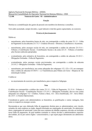Agência Nacional de Energia Elétrica - ANEEL
Manual de Contabilidade do Operador Nacional do Sistema Elétrico - ONS
7.2.108            Natureza de Gasto: 02 - Administradores

                                               Função

Destina-se a contabilização dos gastos de pessoal com membros de diretorias e conselhos.

Terá saldo acumulado, sempre devedor, o qual indicará o total dos gastos supracitados, no exercício.

                                     Técnica de funcionamento

Debita-se:

•   mensalmente, pelos honorários brutos do mês, em contrapartida a crédito da conta 211.11 - Folha
    de Pagamento ou da subconta 211.71.5 - Credores Diversos - Diretores, Conselheiros e Acionistas;

•   mensalmente, pelos encargos sociais do mês, em contrapartida a crédito da subconta 211.31.4 -
    Tributos e Contribuições Sociais - Contribuições Sociais e da conta 221.31 - Tributos a Contribui-
    ções Sociais (subconta apropriada);

•   eventualmente, pela estimativa de honorários, em contrapartida a crédito da subconta 211.81.2 -
    Obrigações Estimadas - Folha de Pagamento;

•   eventualmente, pelos encargos sociais provisionados, em contrapartida a crédito da subconta
    211.81.2 - Obrigações Estimadas - Folha de Pagamento;

•   mensalmente, por transferência, nas contas adequadas dos subgrupos 112, 132 e 133, em contrapar-
    tida a crédito da subconta 615.04.9.1 - (-) Transferências para Ordens em Curso - Despesa de Ad-
    ministração Central.

Credita-se:

•   no encerramento do exercício, por transferência, para o respectivo Subgrupo.

                                                 Nota

O débito em contrapartida a créditos das contas 211.11 - Folha de Pagamento, 211.31.4 - Tributos e
Contribuições Sociais - Contribuições Sociais e 211.81.2 - Obrigações Estimadas, dar-se-á nas contas
adequadas nos subgrupos 112 - Créditos, Valores e Bens, 132 - Ativo Imobilizado, 133 - Ativo Diferi-
do e 615 - (-) Gastos Operacionais.

Consideram-se gastos com administradores os honorários, as gratificações e outras vantagens, bem
como os respectivos encargos sociais.

Recomenda-se que seja elaborada folha de pagamento distinta para os administradores sem vínculo,
oriundos de outra empresa ou órgão, daquela destinada aos empregados do autorizado. Os administra-
dores, empregados do autorizado, como têm seus contratos de trabalho suspensos, deverão ser incluídos
nessa folha de pagamento, da qual também constarão os valores devidos a administradores requisita-
dos/cedidos, de ou por outros órgãos / concessionários, e que sejam pagos diretamente aos administra-
dores.
                                                 253
 