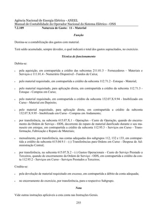 Agência Nacional de Energia Elétrica - ANEEL
Manual de Contabilidade do Operador Nacional do Sistema Elétrico - ONS
7.2.109            Natureza de Gasto: 11 - Material

                                                Função

Destina-se a contabilização dos gastos com material.

Terá saldo acumulado, sempre devedor, o qual indicará o total dos gastos supracitados, no exercício.

                                      Técnica de funcionamento

Debita-se:

•   pela aquisição, em contrapartida a crédito das subcontas 211.01.3 – Fornecedores – Materiais e
    Serviços e 111.01.4 - Numerário Disponível - Fundos de Caixa;

•   pelo material requisitado, em contrapartida a crédito da subconta 112.71.2 - Estoque - Material;

•   pelo material requisitado, para aplicação direta, em contrapartida a crédito da subconta 112.71.3 -
    Estoque - Compras em Curso;

•   pelo material requisitado, em contrapartida a crédito da subconta 132.07.X.9.94 - Imobilizado em
    Curso - Material em Depósito;

•   pelo material requisitado, para aplicação direta, em contrapartida a crédito da subconta
    132.07.X.9.95 - Imobilizado em Curso - Compras em Andamento;

•   por transferência, na subconta 615.07.X.1 - Operações - Custo de Operação, quando do encerra-
    mento da Ordem de Serviço - ODS, decorrente do reparo de material danificado durante o seu ma-
    nuseio em estoque, em contrapartida a crédito da subconta 112.95.3 - Serviços em Curso - Trans-
    formação, Fabricação e Reparo de Materiais;

•   mensalmente, por transferência, nas contas adequadas dos subgrupos 112, 132 e 133, em contrapar-
    tida a crédito da subconta 615.04.9.1 - (-) Transferências para Ordens em Curso - Despesa de Ad-
    ministração Central;

•   por transferência, na subconta 615.07.X.2 - (-) Gastos Operacionais - Custo do Serviço Prestado a
    Terceiros, quando do encerramento da Ordem de Serviço - ODS, em contrapartida a crédito da con-
    ta 112.95.2 - Serviços em Curso - Serviços Prestados a Terceiros;

Credita-se:

•   pela devolução de material requisitado em excesso, em contrapartida a débito da conta adequada;

•   no encerramento do exercício, por transferência, para o respectivo Subgrupo.

                                                  Nota

Vide outras instruções aplicáveis a esta conta nas Instruções Gerais.

                                                  255
 
