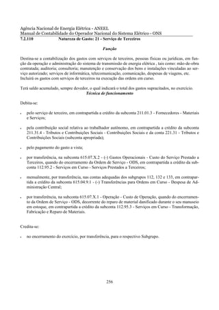 Agência Nacional de Energia Elétrica - ANEEL
Manual de Contabilidade do Operador Nacional do Sistema Elétrico - ONS
7.2.110            Natureza de Gasto: 21 - Serviço de Terceiros

                                                Função

Destina-se a contabilização dos gastos com serviços de terceiros, pessoas físicas ou jurídicas, em fun-
ção da operação e administração do sistema de transmissão de energia elétrica , tais como: mão-de-obra
contratada; auditoria; consultoria; manutenção e conservação dos bens e instalações vinculadas ao ser-
viço autorizado; serviços de informática, telecomunicação, comunicação, despesas de viagens, etc.
Incluirá os gastos com serviços de terceiros na execução das ordens em curso.

Terá saldo acumulado, sempre devedor, o qual indicará o total dos gastos supracitados, no exercício.
                                   Técnica de funcionamento

Debita-se:

•   pelo serviço de terceiro, em contrapartida a crédito da subconta 211.01.3 - Fornecedores - Materiais
    e Serviços;

•   pela contribuição social relativa ao trabalhador autônomo, em contrapartida a crédito da subconta
    211.31.4 - Tributos e Contribuições Sociais - Contribuições Sociais e da conta 221.31 - Tributos e
    Contribuições Sociais (subconta apropriada);

•   pelo pagamento do gasto a vista;

•   por transferência, na subconta 615.07.X.2 - (-) Gastos Operacionais - Custo do Serviço Prestado a
    Terceiros, quando do encerramento da Ordem de Serviço - ODS, em contrapartida a crédito da sub-
    conta 112.95.2 - Serviços em Curso - Serviços Prestados a Terceiros;

•   mensalmente, por transferência, nas contas adequadas dos subgrupos 112, 132 e 133, em contrapar-
    tida a crédito da subconta 615.04.9.1 - (-) Transferências para Ordens em Curso - Despesa de Ad-
    ministração Central;

•   por transferência, na subconta 615.07.X.1 - Operação - Custo de Operação, quando do encerramen-
    to da Ordem de Serviço - ODS, decorrente do reparo de material danificado durante o seu manuseio
    em estoque, em contrapartida a crédito da subconta 112.95.3 - Serviços em Curso - Transformação,
    Fabricação e Reparo de Materiais.


Credita-se:

•   no encerramento do exercício, por transferência, para o respectivo Subgrupo.




                                                  256
 
