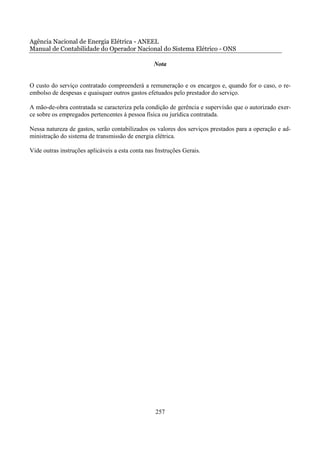 Agência Nacional de Energia Elétrica - ANEEL
Manual de Contabilidade do Operador Nacional do Sistema Elétrico - ONS

                                                  Nota


O custo do serviço contratado compreenderá a remuneração e os encargos e, quando for o caso, o re-
embolso de despesas e quaisquer outros gastos efetuados pelo prestador do serviço.

A mão-de-obra contratada se caracteriza pela condição de gerência e supervisão que o autorizado exer-
ce sobre os empregados pertencentes à pessoa física ou jurídica contratada.

Nessa natureza de gastos, serão contabilizados os valores dos serviços prestados para a operação e ad-
ministração do sistema de transmissão de energia elétrica.

Vide outras instruções aplicáveis a esta conta nas Instruções Gerais.




                                                  257
 