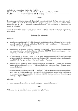 Agência Nacional de Energia Elétrica - ANEEL
Manual de Contabilidade do Operador Nacional do Sistema Elétrico - ONS
7.2.111            Natureza de Gasto: 53 - Depreciação

                                                Função

Destina-se a contabilização da quota de depreciação dos valores originais dos bens registrados nas sub-
contas 132.07 – Operação do Sistema (subcontas apropriadas), exceto das subcontas 132.07.X.X.01 -
Intangíveis; 132.07.X.X.02 - Terreno e das Imobilizações em Curso, suscetíveis de depreciação nos
termos da legislação.

Terá saldo acumulado, sempre devedor, o qual indicará o total das quotas de reintegração supracitadas,
no exercício.

                                      Técnica de funcionamento

Debita-se:

•   mensalmente, na subconta 615.07.X.1 - Operação - Custo de Operação, pela quota do mês, em con-
    trapartida a crédito da subconta retificadora 132.07.X.5 - Ativo Imobilizado - (-) Reintegração A-
    cumulada (subcontas apropriadas);

•   mensalmente, na subconta 615.07.X.9 (-) Gastos Operacionais - Outras Despesas, pela quota do
    mês, em contrapartida a crédito da subconta retificadora 131.07.9.5 - Outros Investimentos - (-) Re-
    integração Acumulada (subcontas apropriadas);

•   por transferência, na subconta 615.07.X.2 - (-) Gastos Operacionais - Custo do Serviço Prestado a
    Terceiros, quando do encerramento da Ordem de Serviço - ODS, em contrapartida a crédito da sub-
    conta 112.95.2 - Serviços em Curso - Serviços Prestados a Terceiros;

•   mensalmente, por transferência, nas contas adequadas dos subgrupos 112, 132 e 133, em contrapar-
    tida a crédito da subconta 615.04.9.1 - (-) Transferências para Ordens em Curso - Despesa de Ad-
    ministração Central;

•   por transferência, na subconta 615.07.X.1 - Operação - Custo de Operação, quando do encerramen-
    to da Ordem de Serviço - ODS, decorrente do reparo de material danificado durante o seu manuseio
    em estoque, em contrapartida a crédito da subconta 112.95.3 - Serviços em Curso - Transformação,
    Fabricação e Reparo de Materiais.

Credita-se:

•   no encerramento do exercício, por transferência, para o respectivo Subgrupo.

                                                  Nota

Vide outras instruções aplicáveis a esta conta nas Instruções Gerais.




                                                  258
 