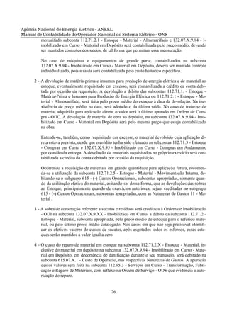 Agência Nacional de Energia Elétrica - ANEEL
Manual de Contabilidade do Operador Nacional do Sistema Elétrico - ONS
         moxarifado subconta 112.71.2.1 - Estoque - Material - Almoxarifado e 132.07.X.9.94 - I-
         mobilizado em Curso - Material em Depósito será contabilizada pelo preço médio, devendo
         ser mantidos controles dos saldos, de tal forma que permitam essa mensuração.

          No caso de máquinas e equipamentos de grande porte, contabilizados na subconta
          132.07.X.9.94 - Imobilizado em Curso - Material em Depósito, deverá ser mantido controle
          individualizado, pois a saída será contabilizada pelo custo histórico específico.

      2 - A devolução de matéria-prima e insumos para produção de energia elétrica e de material ao
          estoque, eventualmente requisitado em excesso, será contabilizada a crédito da conta debi-
          tada por ocasião da requisição. A devolução a débito das subcontas 112.71.1. - Estoque -
          Matéria-Prima e Insumos para Produção de Energia Elétrica ou 112.71.2.1 - Estoque - Ma-
          terial - Almoxarifado, será feita pelo preço médio do estoque à data da devolução. Na ine-
          xistência de preço médio na data, será adotado o da última saída. No caso de tratar-se de
          material adquirido para aplicação direta, o valor será o último apurado em Ordem de Com-
          pra - ODC. A devolução de material de obra ao depósito, na subconta 132.07.X.9.94 - Imo-
          bilizado em Curso - Material em Depósito será pelo mesmo preço que esteja contabilizado
          na obra.

          Entende-se, também, como requisitado em excesso, o material devolvido cuja aplicação di-
          reta estava prevista, desde que o crédito tenha sido efetuado as subcontas 112.71.3 - Estoque
          - Compras em Curso e 132.07.X.9.95 - Imobilizado em Curso - Compras em Andamento,
          por ocasião da entrega. A devolução de materiais requisitados no próprio exercício será con-
          tabilizada a crédito da conta debitada por ocasião da requisição.

          Ocorrendo a requisição de materiais em grande quantidade para aplicação futura, recomen-
          da-se a utilização da subconta 112.71.2.5 - Estoque - Material - Movimentação Interna, de-
          bitando-se o subgrupo 615 - (-) Gastos Operacionais, subcontas apropriadas, somente quan-
          do da utilização efetiva do material, evitando-se, dessa forma, que as devoluções das sobras
          ao Estoque, principalmente quando de exercícios anteriores, sejam creditadas no subgrupo
          615 - (-) Gastos Operacionais, subcontas apropriadas, com as Naturezas de Gastos 11 - Ma-
          terial .

      3 - A sobra de construção referente a sucatas e resíduos será creditada à Ordem de Imobilização
          - ODI na subconta 132.07.X.9.XX - Imobilizado em Curso, a débito da subconta 112.71.2 -
          Estoque - Material, subconta apropriada, pelo preço médio de estoque para o referido mate-
          rial, ou pelo último preço médio catalogado. Nos casos em que não seja praticável identifi-
          car os efetivos valores de custos de sucatas, após esgotados todos os esforços, esses esto-
          ques serão mantidos a valor igual a zero.

      4 - O custo do reparo de material em estoque na subconta 112.71.2.X - Estoque - Material, in-
          clusive do material em depósito na subconta 132.07.X.9.94 - Imobilizado em Curso - Mate-
          rial em Depósito, em decorrência de danificação durante o seu manuseio, será debitado na
          subconta 615.07.X.1 - Custo de Operação, nas respectivas Naturezas de Gastos. A apuração
          desses valores será feita na subconta 112.95.3 - Serviços em Curso - Transformação, Fabri-
          cação e Reparo de Materiais, com reflexo na Ordem de Serviço - ODS que evidencia a auto-
          rização do reparo.


                                                 26
 