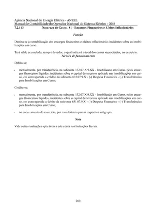 Agência Nacional de Energia Elétrica - ANEEL
Manual de Contabilidade do Operador Nacional do Sistema Elétrico - ONS
7.2.113            Natureza de Gasto: 81 - Encargos Financeiros e Efeitos Inflacionários

                                                Função

Destina-se a contabilização dos encargos financeiros e efeitos inflacionários incidentes sobre as imobi-
lizações em curso.

Terá saldo acumulado, sempre devedor, o qual indicará o total dos custos supracitados, no exercício.
                                   Técnica de funcionamento

Debita-se:

•   mensalmente, por transferência, na subconta 132.07.X.9.XX - Imobilizado em Curso, pelos encar-
    gos financeiros líquidos, incidentes sobre o capital de terceiros aplicado nas imobilizações em cur-
    so, em contrapartida a crédito da subconta 635.07.9.X - (-) Despesa Financeira - (-) Transferências
    para Imobilizações em Curso;

Credita-se:

•   mensalmente, por transferência, na subconta 132.07.X.9.XX - Imobilizado em Curso, pelos encar-
    gos financeiros líquidos, incidentes sobre o capital de terceiros aplicado nas imobilizações em cur-
    so, em contrapartida a débito da subconta 631.07.9.X - (-) Despesa Financeira - (-) Transferências
    para Imobilizações em Curso;

•   no encerramento do exercício, por transferência para o respectivo subgrupo.

                                                  Nota

Vide outras instruções aplicáveis a esta conta nas Instruções Gerais.




                                                  260
 