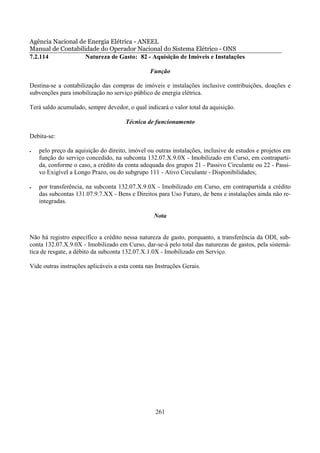 Agência Nacional de Energia Elétrica - ANEEL
Manual de Contabilidade do Operador Nacional do Sistema Elétrico - ONS
7.2.114            Natureza de Gasto: 82 - Aquisição de Imóveis e Instalações

                                                Função

Destina-se a contabilização das compras de imóveis e instalações inclusive contribuições, doações e
subvenções para imobilização no serviço público de energia elétrica.

Terá saldo acumulado, sempre devedor, o qual indicará o valor total da aquisição.

                                      Técnica de funcionamento

Debita-se:

•   pelo preço da aquisição do direito, imóvel ou outras instalações, inclusive de estudos e projetos em
    função do serviço concedido, na subconta 132.07.X.9.0X - Imobilizado em Curso, em contraparti-
    da, conforme o caso, a crédito da conta adequada dos grupos 21 - Passivo Circulante ou 22 - Passi-
    vo Exigível a Longo Prazo, ou do subgrupo 111 - Ativo Circulante - Disponibilidades;

•   por transferência, na subconta 132.07.X.9.0X - Imobilizado em Curso, em contrapartida a crédito
    das subcontas 131.07.9.7.XX - Bens e Direitos para Uso Futuro, de bens e instalações ainda não re-
    integradas.

                                                  Nota


Não há registro específico a crédito nessa natureza de gasto, porquanto, a transferência da ODI, sub-
conta 132.07.X.9.0X - Imobilizado em Curso, dar-se-á pelo total das naturezas de gastos, pela sistemá-
tica de resgate, a débito da subconta 132.07.X.1.0X - Imobilizado em Serviço.

Vide outras instruções aplicáveis a esta conta nas Instruções Gerais.




                                                  261
 