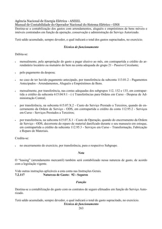 Agência Nacional de Energia Elétrica - ANEEL
Manual de Contabilidade do Operador Nacional do Sistema Elétrico - ONS
Destina-se a contabilização dos gastos com arrendamentos, aluguéis e empréstimos de bens móveis e
imóveis contratados em função da operação, conservação e administração do Serviço Autorizado.

Terá saldo acumulado, sempre devedor, o qual indicará o total dos gastos supracitados, no exercício.

                                      Técnica de funcionamento

Debita-se:

•   mensalmente, pela apropriação do gasto a pagar alusivo ao mês, em contrapartida a crédito do ar-
    rendatário locatário ou mutuário do bem na conta adequada do grupo 21 - Passivo Circulante;

•   pelo pagamento da despesa;

•   no caso de ter havido pagamento antecipado, por transferência da subconta 113.01.2 - Pagamentos
    Antecipados - Arrendamentos, Aluguéis e Empréstimos de Bens.

•   mensalmente, por transferência, nas contas adequadas dos subgrupos 112, 132 e 133, em contrapar-
    tida a crédito da subconta 615.04.9.1 - (-) Transferências para Ordens em Curso - Despesa de Ad-
    ministração Central;

•   por transferência, na subconta 615.07.X.2 - Custo do Serviço Prestado a Terceiros, quando do en-
    cerramento da Ordem de Serviço - ODS, em contrapartida a crédito da conta 112.95.2 - Serviços
    em Curso - Serviços Prestados a Terceiros;

•   por transferência, na subconta 615.07.X.1 - Custo de Operação, quando do encerramento da Ordem
    de Serviço - ODS, decorrente do reparo de material danificado durante o seu manuseio em estoque,
    em contrapartida a crédito da subconta 112.95.3 - Serviços em Curso - Transformação, Fabricação
    e Reparo de Materiais.

Credita-se:

•   no encerramento do exercício, por transferência, para o respectivo Subgrupo.

                                                  Nota

O “leasing” (arrendamento mercantil) também será contabilizado nessa natureza de gasto, de acordo
com a legislação vigente.

Vide outras instruções aplicáveis a esta conta nas Instruções Gerais.
7.2.117               Natureza de Gasto: 92 - Seguros

                                                Função

Destina-se a contabilização do gasto com os contratos de seguro efetuados em função do Serviço Auto-
rizado.

Terá saldo acumulado, sempre devedor, o qual indicará o total do gasto supracitado, no exercício.
                                   Técnica de funcionamento
                                                263
 