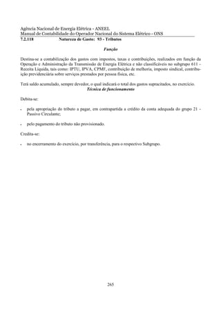 Agência Nacional de Energia Elétrica - ANEEL
Manual de Contabilidade do Operador Nacional do Sistema Elétrico - ONS
7.2.118            Natureza de Gasto: 93 - Tributos

                                               Função

Destina-se a contabilização dos gastos com impostos, taxas e contribuições, realizados em função da
Operação e Administração da Transmissão de Energia Elétrica e não classificáveis no subgrupo 611 -
Receita Líquida, tais como: IPTU, IPVA, CPMF, contribuição de melhoria, imposto sindical, contribu-
ição previdenciária sobre serviços prestados por pessoa física, etc.

Terá saldo acumulado, sempre devedor, o qual indicará o total dos gastos supracitados, no exercício.
                                   Técnica de funcionamento

Debita-se:

•   pela apropriação do tributo a pagar, em contrapartida a crédito da conta adequada do grupo 21 -
    Passivo Circulante;

•   pelo pagamento do tributo não provisionado.

Credita-se:

•   no encerramento do exercício, por transferência, para o respectivo Subgrupo.




                                                  265
 