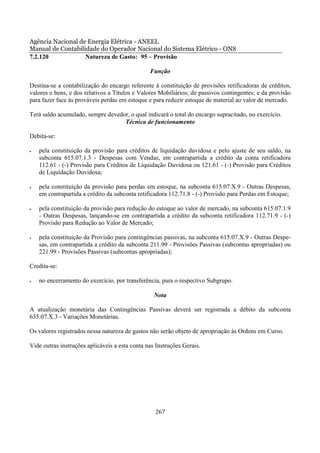 Agência Nacional de Energia Elétrica - ANEEL
Manual de Contabilidade do Operador Nacional do Sistema Elétrico - ONS
7.2.120            Natureza de Gasto: 95 – Provisão

                                                Função

Destina-se a contabilização do encargo referente à constituição de provisões retificadoras de créditos,
valores e bens, e dos relativos a Títulos e Valores Mobiliários; de passivos contingentes; e da provisão
para fazer face às prováveis perdas em estoque e para reduzir estoque de material ao valor de mercado.

Terá saldo acumulado, sempre devedor, o qual indicará o total do encargo supracitado, no exercício.
                                   Técnica de funcionamento

Debita-se:

•   pela constituição da provisão para créditos de liquidação duvidosa e pelo ajuste de seu saldo, na
    subconta 615.07.1.3 - Despesas com Vendas, em contrapartida a crédito da conta retificadora
    112.61 - (-) Provisão para Créditos de Liquidação Duvidosa ou 121.61 - (-) Provisão para Créditos
    de Liquidação Duvidosa;

•   pela constituição da provisão para perdas em estoque, na subconta 615.07.X.9 - Outras Despesas,
    em contrapartida a crédito da subconta retificadora 112.71.8 - (-) Provisão para Perdas em Estoque;

•   pela constituição da provisão para redução do estoque ao valor de mercado, na subconta 615.07.1.9
    - Outras Despesas, lançando-se em contrapartida a crédito da subconta retificadora 112.71.9 - (-)
    Provisão para Redução ao Valor de Mercado;

•   pela constituição da Provisão para contingências passivas, na subconta 615.07.X.9 - Outras Despe-
    sas, em contrapartida a crédito da subconta 211.99 - Provisões Passivas (subcontas apropriadas) ou
    221.99 - Provisões Passivas (subcontas apropriadas);

Credita-se:

•   no encerramento do exercício, por transferência, para o respectivo Subgrupo.

                                                  Nota

A atualização monetária das Contingências Passivas deverá ser registrada a débito da subconta
635.07.X.3 - Variações Monetárias.

Os valores registrados nessa natureza de gastos não serão objeto de apropriação às Ordens em Curso.

Vide outras instruções aplicáveis a esta conta nas Instruções Gerais.




                                                  267
 