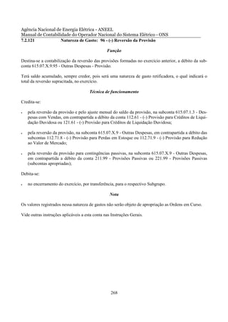 Agência Nacional de Energia Elétrica - ANEEL
Manual de Contabilidade do Operador Nacional do Sistema Elétrico - ONS
7.2.121            Natureza de Gasto: 96 - (-) Reversão da Provisão

                                                Função

Destina-se a contabilização da reversão das provisões formadas no exercício anterior, a débito da sub-
conta 615.07.X.9.95 - Outras Despesas - Provisão.

Terá saldo acumulado, sempre credor, pois será uma natureza de gasto retificadora, o qual indicará o
total da reversão supracitada, no exercício.

                                      Técnica de funcionamento

Credita-se:

•   pela reversão da provisão e pelo ajuste mensal do saldo da provisão, na subconta 615.07.1.3 - Des-
    pesas com Vendas, em contrapartida a débito da conta 112.61 - (-) Provisão para Créditos de Liqui-
    dação Duvidosa ou 121.61 - (-) Provisão para Créditos de Liquidação Duvidosa;

•   pela reversão da provisão, na subconta 615.07.X.9 - Outras Despesas, em contrapartida a débito das
    subcontas 112.71.8 - (-) Provisão para Perdas em Estoque ou 112.71.9 - (-) Provisão para Redução
    ao Valor de Mercado;

•   pela reversão da provisão para contingências passivas, na subconta 615.07.X.9 - Outras Despesas,
    em contrapartida a débito da conta 211.99 - Provisões Passivas ou 221.99 - Provisões Passivas
    (subcontas apropriadas);

Debita-se:

•   no encerramento do exercício, por transferência, para o respectivo Subgrupo.

                                                  Nota

Os valores registrados nessa natureza de gastos não serão objeto de apropriação as Ordens em Curso.

Vide outras instruções aplicáveis a esta conta nas Instruções Gerais.




                                                  268
 