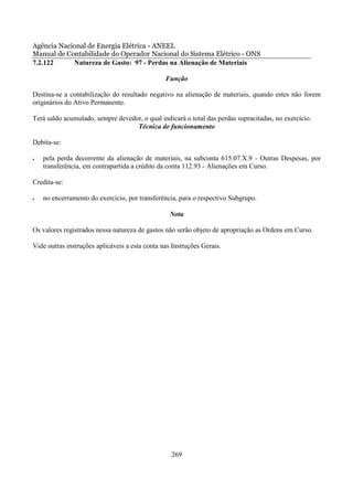 Agência Nacional de Energia Elétrica - ANEEL
Manual de Contabilidade do Operador Nacional do Sistema Elétrico - ONS
7.2.122     Natureza de Gasto: 97 - Perdas na Alienação de Materiais

                                                Função

Destina-se a contabilização do resultado negativo na alienação de materiais, quando estes não forem
originários do Ativo Permanente.

Terá saldo acumulado, sempre devedor, o qual indicará o total das perdas supracitadas, no exercício.
                                   Técnica de funcionamento

Debita-se:

•   pela perda decorrente da alienação de materiais, na subconta 615.07.X.9 - Outras Despesas, por
    transferência, em contrapartida a crédito da conta 112.93 - Alienações em Curso.

Credita-se:

•   no encerramento do exercício, por transferência, para o respectivo Subgrupo.

                                                  Nota

Os valores registrados nessa natureza de gastos não serão objeto de apropriação as Ordens em Curso.

Vide outras instruções aplicáveis a esta conta nas Instruções Gerais.




                                                  269
 
