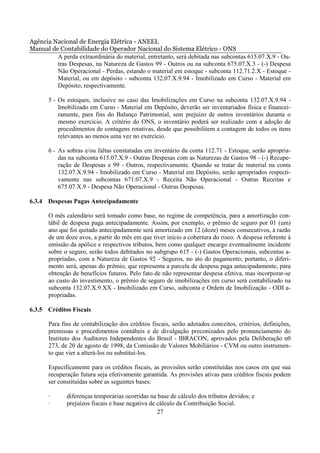 Agência Nacional de Energia Elétrica - ANEEL
Manual de Contabilidade do Operador Nacional do Sistema Elétrico - ONS
         A perda extraordinária do material, entretanto, será debitada nas subcontas 615.07.X.9 - Ou-
         tras Despesas, na Natureza de Gastos 99 - Outros ou na subconta 675.07.X.3 - (-) Despesa
         Não Operacional - Perdas, estando o material em estoque - subconta 112.71.2.X - Estoque -
         Material, ou em depósito - subconta 132.07.X.9.94 - Imobilizado em Curso - Material em
         Depósito, respectivamente.

       5 - Os estoques, inclusive no caso das Imobilizações em Curso na subconta 132.07.X.9.94 -
           Imobilizado em Curso - Material em Depósito, deverão ser inventariados física e financei-
           ramente, para fins do Balanço Patrimonial, sem prejuízo de outros inventários durante o
           mesmo exercício. A critério do ONS, o inventário poderá ser realizado com a adoção de
           procedimentos de contagens rotativas, desde que possibilitem a contagem de todos os itens
           relevantes ao menos uma vez no exercício.

       6 - As sobras e/ou faltas constatadas em inventário da conta 112.71 - Estoque, serão apropria-
           das na subconta 615.07.X.9 - Outras Despesas com as Naturezas de Gastos 98 - (-) Recupe-
           ração de Despesas e 99 - Outros, respectivamente. Quando se tratar de material na conta
           132.07.X.9.94 - Imobilizado em Curso - Material em Depósito, serão apropriados respecti-
           vamente nas subcontas 671.07.X.9 - Receita Não Operacional - Outras Receitas e
           675.07.X.9 - Despesa Não Operacional - Outras Despesas.

6.3.4 Despesas Pagas Antecipadamente

       O mês calendário será tomado como base, no regime de competência, para a amortização con-
       tábil de despesa paga antecipadamente. Assim, por exemplo, o prêmio de seguro por 01 (um)
       ano que foi quitado antecipadamente será amortizado em 12 (doze) meses consecutivos, à razão
       de um doze avos, a partir do mês em que tiver início a cobertura do risco. A despesa referente à
       emissão da apólice e respectivos tributos, bem como qualquer encargo eventualmente incidente
       sobre o seguro, serão todos debitados no subgrupo 615 - (-) Gastos Operacionais, subcontas a-
       propriadas, com a Natureza de Gastos 92 - Seguros, no ato do pagamento; portanto, o diferi-
       mento será, apenas do prêmio, que representa a parcela de despesa paga antecipadamente, para
       obtenção de benefícios futuros. Pelo fato de não representar despesa efetiva, mas incorporar-se
       ao custo do investimento, o prêmio de seguro de imobilizações em curso será contabilizado na
       subconta 132.07.X.9.XX - Imobilizado em Curso, subconta e Ordem de Imobilização - ODI a-
       propriadas.

6.3.5 Créditos Fiscais

       Para fins de contabilização dos créditos fiscais, serão adotados conceitos, critérios, definições,
       premissas e procedimentos contábeis e de divulgação preconizados pelo pronunciamento do
       Instituto dos Auditores Independentes do Brasil - IBRACON, aprovados pela Deliberação n0
       273, de 20 de agosto de 1998, da Comissão de Valores Mobiliários - CVM ou outro instrumen-
       to que vier a alterá-los ou substituí-los.

       Especificamente para os créditos fiscais, as provisões serão constituídas nos casos em que sua
       recuperação futura seja efetivamente garantida. As provisões ativas para créditos fiscais podem
       ser constituídas sobre as seguintes bases:

       ·      diferenças temporárias ocorridas na base de cálculo dos tributos devidos; e
       ·      prejuízos fiscais e base negativa de cálculo da Contribuição Social.
                                                   27
 
