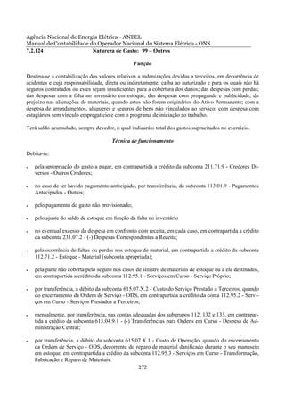Agência Nacional de Energia Elétrica - ANEEL
Manual de Contabilidade do Operador Nacional do Sistema Elétrico - ONS
7.2.124                  Natureza de Gasto: 99 – Outros

                                                Função

Destina-se a contabilização dos valores relativos a indenizações devidas a terceiros, em decorrência de
acidentes e cuja responsabilidade, direta ou indiretamente, caiba ao autorizado e para os quais não há
seguros contratados ou estes sejam insuficientes para a cobertura dos danos; das despesas com perdas;
das despesas com a falta no inventário em estoque; das despesas com propaganda e publicidade; do
prejuízo nas alienações de materiais, quando estes não forem originários do Ativo Permanente; com a
despesa de arrendamentos, alugueres e seguros de bens não vinculados ao serviço; com despesa com
estagiários sem vínculo empregatício e com o programa de iniciação ao trabalho.

Terá saldo acumulado, sempre devedor, o qual indicará o total dos gastos supracitados no exercício.

                                      Técnica de funcionamento

Debita-se:

•   pela apropriação do gasto a pagar, em contrapartida a crédito da subconta 211.71.9 - Credores Di-
    versos - Outros Credores;

•   no caso de ter havido pagamento antecipado, por transferência, da subconta 113.01.9 - Pagamentos
    Antecipados - Outros;

•   pelo pagamento do gasto não provisionado;

•   pelo ajuste do saldo de estoque em função da falta no inventário

•   no eventual excesso da despesa em confronto com receita, em cada caso, em contrapartida a crédito
    da subconta 231.07.2 - (-) Despesas Correspondentes a Receita;

•   pela ocorrência de faltas ou perdas nos estoque de material, em contrapartida a crédito da subconta
    112.71.2 - Estoque - Material (subconta apropriada);

•   pela parte não coberta pelo seguro nos casos de sinistro de materiais de estoque ou a ele destinados,
    em contrapartida a crédito da subconta 112.95.1 - Serviços em Curso - Serviço Próprio;

•   por transferência, a débito da subconta 615.07.X.2 - Custo do Serviço Prestado a Terceiros, quando
    do encerramento da Ordem de Serviço - ODS, em contrapartida a crédito da conta 112.95.2 - Servi-
    ços em Curso - Serviços Prestados a Terceiros;

•   mensalmente, por transferência, nas contas adequadas dos subgrupos 112, 132 e 133, em contrapar-
    tida a crédito da subconta 615.04.9.1 - (-) Transferências para Ordens em Curso - Despesa de Ad-
    ministração Central;

•   por transferência, a débito da subconta 615.07.X.1 - Custo de Operação, quando do encerramento
    da Ordem de Serviço - ODS, decorrente do reparo de material danificado durante o seu manuseio
    em estoque, em contrapartida a crédito da subconta 112.95.3 - Serviços em Curso - Transformação,
    Fabricação e Reparo de Materiais.
                                                 272
 
