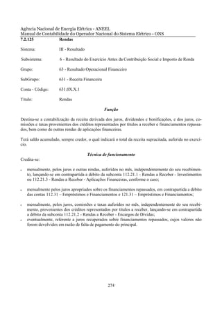 Agência Nacional de Energia Elétrica - ANEEL
Manual de Contabilidade do Operador Nacional do Sistema Elétrico - ONS
7.2.125            Rendas

Sistema:              III - Resultado

Subsistema:           6 - Resultado do Exercício Antes da Contribuição Social e Imposto de Renda

Grupo:                63 - Resultado Operacional Financeiro

SubGrupo:             631 - Receita Financeira

Conta - Código:       631.0X.X.1

Título:               Rendas

                                                 Função

Destina-se a contabilização da receita derivada dos juros, dividendos e bonificações, e dos juros, co-
missões e taxas provenientes dos créditos representados por títulos a receber e financiamentos repassa-
dos, bem como de outras rendas de aplicações financeiras.

Terá saldo acumulado, sempre credor, o qual indicará o total da receita supracitada, auferida no exercí-
cio.

                                        Técnica de funcionamento
Credita-se:

•   mensalmente, pelos juros e outras rendas, auferidos no mês, independentemente do seu recebimen-
    to, lançando-se em contrapartida a débito da subconta 112.21.1 - Rendas a Receber - Investimentos
    ou 112.21.3 - Rendas a Receber - Aplicações Financeiras, conforme o caso;

•   mensalmente pelos juros apropriados sobre os financiamentos repassados, em contrapartida a débito
    das contas 112.31 – Empréstimos e Financiamentos e 121.31 – Empréstimos e Financiamentos;

•   mensalmente, pelos juros, comissões e taxas auferidos no mês, independentemente do seu recebi-
    mento, provenientes dos créditos representados por títulos a receber, lançando-se em contrapartida
    a débito da subconta 112.21.2 - Rendas a Receber - Encargos de Dívidas;
•   eventualmente, referente a juros recuperados sobre financiamentos repassados, cujos valores não
    forem devolvidos em razão de falta de pagamento do principal.




                                                  274
 