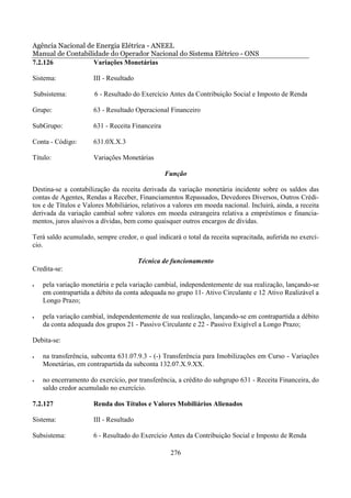 Agência Nacional de Energia Elétrica - ANEEL
Manual de Contabilidade do Operador Nacional do Sistema Elétrico - ONS
7.2.126            Variações Monetárias

Sistema:              III - Resultado

Subsistema:           6 - Resultado do Exercício Antes da Contribuição Social e Imposto de Renda

Grupo:                63 - Resultado Operacional Financeiro

SubGrupo:             631 - Receita Financeira

Conta - Código:       631.0X.X.3

Título:               Variações Monetárias

                                                 Função

Destina-se a contabilização da receita derivada da variação monetária incidente sobre os saldos das
contas de Agentes, Rendas a Receber, Financiamentos Repassados, Devedores Diversos, Outros Crédi-
tos e de Títulos e Valores Mobiliários, relativos a valores em moeda nacional. Incluirá, ainda, a receita
derivada da variação cambial sobre valores em moeda estrangeira relativa a empréstimos e financia-
mentos, juros alusivos a dívidas, bem como quaisquer outros encargos de dívidas.

Terá saldo acumulado, sempre credor, o qual indicará o total da receita supracitada, auferida no exercí-
cio.

                                        Técnica de funcionamento
Credita-se:

•   pela variação monetária e pela variação cambial, independentemente de sua realização, lançando-se
    em contrapartida a débito da conta adequada no grupo 11- Ativo Circulante e 12 Ativo Realizável a
    Longo Prazo;

•   pela variação cambial, independentemente de sua realização, lançando-se em contrapartida a débito
    da conta adequada dos grupos 21 - Passivo Circulante e 22 - Passivo Exigível a Longo Prazo;

Debita-se:

•   na transferência, subconta 631.07.9.3 - (-) Transferência para Imobilizações em Curso - Variações
    Monetárias, em contrapartida da subconta 132.07.X.9.XX.

•   no encerramento do exercício, por transferência, a crédito do subgrupo 631 - Receita Financeira, do
    saldo credor acumulado no exercício.

7.2.127               Renda dos Títulos e Valores Mobiliários Alienados

Sistema:              III - Resultado

Subsistema:           6 - Resultado do Exercício Antes da Contribuição Social e Imposto de Renda

                                                  276
 