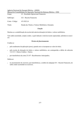 Agência Nacional de Energia Elétrica - ANEEL
Manual de Contabilidade do Operador Nacional do Sistema Elétrico - ONS
Grupo:             63 - Resultado Operacional Financeiro

SubGrupo:             631 - Receita Financeira

Conta - Código:       631.0X.X.4

Título:               Renda dos Títulos e Valores Mobiliários Alienados

                                                 Função

Destina-se a contabilização da receita derivada da alienação de títulos e valores mobiliários.

Terá saldo acumulado, sempre credor, o qual indicará o total da receita supracitada, auferida no exercí-
cio.

                                       Técnica de funcionamento
Credita-se:

•   pelo rendimento da aplicação (juros), quando este se incorporar ao valor do título;

•   pela receita da alienação de títulos e valores mobiliários, em contrapartida a débito da subconta
    112.51.9 - Outros Créditos - Outros;

•   por transferência da conta 231.07 - Recebimentos Antecipados;

Debita-se:

•   no encerramento do exercício, por transferência, a crédito do subgrupo 631 - Receita Financeira, do
    saldo credor acumulado no exercício.




                                                   277
 