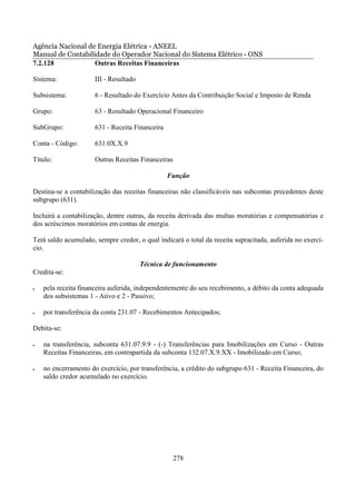Agência Nacional de Energia Elétrica - ANEEL
Manual de Contabilidade do Operador Nacional do Sistema Elétrico - ONS
7.2.128            Outras Receitas Financeiras

Sistema:              III - Resultado

Subsistema:           6 - Resultado do Exercício Antes da Contribuição Social e Imposto de Renda

Grupo:                63 - Resultado Operacional Financeiro

SubGrupo:             631 - Receita Financeira

Conta - Código:       631.0X.X.9

Título:               Outras Receitas Financeiras

                                                 Função

Destina-se a contabilização das receitas financeiras não classificáveis nas subcontas precedentes deste
subgrupo (631).

Incluirá a contabilização, dentre outras, da receita derivada das multas moratórias e compensatórias e
dos acréscimos moratórios em contas de energia.

Terá saldo acumulado, sempre credor, o qual indicará o total da receita supracitada, auferida no exercí-
cio.

                                        Técnica de funcionamento
Credita-se:

•   pela receita financeira auferida, independentemente do seu recebimento, a débito da conta adequada
    dos subsistemas 1 - Ativo e 2 - Passivo;

•   por transferência da conta 231.07 - Recebimentos Antecipados;

Debita-se:

•   na transferência, subconta 631.07.9.9 - (-) Transferências para Imobilizações em Curso - Outras
    Receitas Financeiras, em contrapartida da subconta 132.07.X.9.XX - Imobilizado em Curso;

•   no encerramento do exercício, por transferência, a crédito do subgrupo 631 - Receita Financeira, do
    saldo credor acumulado no exercício.




                                                    278
 