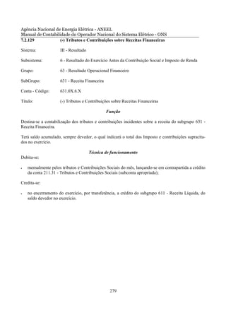 Agência Nacional de Energia Elétrica - ANEEL
Manual de Contabilidade do Operador Nacional do Sistema Elétrico - ONS
7.2.129            (-) Tributos e Contribuições sobre Receitas Financeiras

Sistema:             III - Resultado

Subsistema:          6 - Resultado do Exercício Antes da Contribuição Social e Imposto de Renda

Grupo:               63 - Resultado Operacional Financeiro

SubGrupo:            631 - Receita Financeira

Conta - Código:      631.0X.6.X

Título:              (-) Tributos e Contribuições sobre Receitas Financeiras

                                                Função

Destina-se a contabilização dos tributos e contribuições incidentes sobre a receita do subgrupo 631 -
Receita Financeira.

Terá saldo acumulado, sempre devedor, o qual indicará o total dos Imposto e contribuições supracita-
dos no exercício.

                                       Técnica de funcionamento
Debita-se:

•   mensalmente pelos tributos e Contribuições Sociais do mês, lançando-se em contrapartida a crédito
    da conta 211.31 - Tributos e Contribuições Sociais (subconta apropriada);

Credita-se:

•   no encerramento do exercício, por transferência, a crédito do subgrupo 611 - Receita Líquida, do
    saldo devedor no exercício.




                                                 279
 