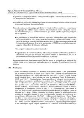 Agência Nacional de Energia Elétrica - ANEEL
Manual de Contabilidade do Operador Nacional do Sistema Elétrico - ONS

      As garantias de recuperação futura a serem consideradas para a constituição de créditos fiscais
      são, principalmente, as seguintes:

      (a) existência de obrigações fiscais a longo prazo em montantes e períodos de realização que as-
          segurem a recuperação dos créditos fiscais;

      (b) existência de expectativa de geração de lucros tributáveis futuros suficientes para assegurar
          a recuperação dos créditos fiscais, conforme demonstração em planos e projeções elabora-
          das pela administração. As evidências mínimas, que devem suportar os planos e projeções,
          são as seguintes:

         • ter um histórico de rentabilidade passada e expectativa fundamentada dessa rentabilidade
           por prazo não superior a dez anos. Caso sejam constituídos créditos considerando a expec-
           tativa de realização em prazo superior a dez anos, as evidências que suportaram essa aná-
           lise e projeções financeiras deverão ser apresentadas à ANEEL, acompanhadas de parecer
           de perito independente devidamente habilitado;

         • ter perspectivas de continuidade operacional; e

         • as perspectivas de ocorrência de lucros tributáveis devem estar fundamentadas preferenci-
           almente em situações que envolvem providências internas da administração, em vez de
           pressupostos que envolvam terceiros ou situações de mercado.

      Sempre que ocorrerem situações que gerem dúvidas quanto às perspectivas de realização dos
      créditos fiscais, as provisões ativas registradas devem ser ajustadas, de modo que reflitam tais
      situações.

6.3.6 Desativações

      1 - Todas as Unidades de Cadastro - UC/Unidades de Adição e Retirada - UAR, quando retira-
          das de operação por razões de ordem técnica, operacional e sinistro, não contempladas nas
          Instruções Contábeis 6.3.8 – Imobilizado, itens nºs. 3 e 9, e 6.3.7 - Bens e Direitos Destina-
          dos à Alienação, item 1, serão baixadas por meio do sistema de Ordem de Desativação -
          ODD, conta 112.91 - Desativações em Curso, apurando-se o valor com base no saldo resi-
          dual indicado nos registros contábeis dos respectivos bens. Para os bens desativados por ra-
          zões de ordem técnica ou operacional e desde que tenha valor contábil líquido, o valor apu-
          rado na conta 112.91 – Desativações em Curso será transferido a débito da conta 112.95.3 –
          Serviço em Curso - Transformação, Fabricação e Reparo de Materiais, quando os bens fo-
          rem passíveis de recuperação; a débito da conta 112.93 – Alienações em Curso, quando os
          bens não integrarem um conjunto de instalações destinado à venda; a débito das contas do
          subgrupo 124 – Bens e Direitos Destinados à Alienação, quando os bens integrarem um
          conjunto de instalações; quando os bens forem destinados à doação, a transferência será
          contabilizada a débito da conta 675.07.X.9 – (-) Despesa não Operacional - Outras Despe-
          sas. Para os bens sinistrados com dano total, sem cobertura securitária, ou indenização, e
          com valor residual, a baixa terá reflexo na subconta 675.07.X.3 – (-) Despesa não Operacio-
          nal - Perdas. Existindo cobertura securitária, ou indenização, a perda corresponderá à parce-
          la não coberta pelo seguro, ou pelo responsável. Se a cobertura securitária ou indenização

                                                 28
 