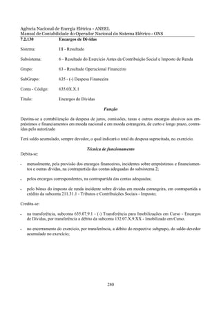 Agência Nacional de Energia Elétrica - ANEEL
Manual de Contabilidade do Operador Nacional do Sistema Elétrico - ONS
7.2.130            Encargos de Dívidas

Sistema:              III - Resultado

Subsistema:           6 - Resultado do Exercício Antes da Contribuição Social e Imposto de Renda

Grupo:                63 - Resultado Operacional Financeiro

SubGrupo:             635 - (-) Despesa Financeira

Conta - Código:       635.0X.X.1

Título:               Encargos de Dívidas

                                                Função

Destina-se a contabilização da despesa de juros, comissões, taxas e outros encargos alusivos aos em-
préstimos e financiamentos em moeda nacional e em moeda estrangeira, de curto e longo prazo, contra-
ídas pelo autorizado

Terá saldo acumulado, sempre devedor, o qual indicará o total da despesa supracitada, no exercício.

                                        Técnica de funcionamento
Debita-se:

•   mensalmente, pela provisão dos encargos financeiros, incidentes sobre empréstimos e financiamen-
    tos e outras dívidas, na contrapartida das contas adequadas do subsistema 2;

•   pelos encargos correspondentes, na contrapartida das contas adequadas;

•   pelo bônus do imposto de renda incidente sobre dívidas em moeda estrangeira, em contrapartida a
    crédito da subconta 211.31.1 - Tributos e Contribuições Sociais - Imposto;

Credita-se:

•   na transferência, subconta 635.07.9.1 - (-) Transferência para Imobilizações em Curso - Encargos
    de Dívidas, por transferência a débito da subconta 132.07.X.9.XX - Imobilizado em Curso.

•   no encerramento do exercício, por transferência, a débito do respectivo subgrupo, do saldo devedor
    acumulado no exercício;




                                                  280
 