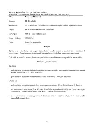 Agência Nacional de Energia Elétrica - ANEEL
Manual de Contabilidade do Operador Nacional do Sistema Elétrico - ONS
7.2.131            Variações Monetárias

Sistema:              III - Resultado

Subsistema:           6 - Resultado do Exercício Antes da Contribuição Social e Imposto de Renda

Grupo:                63 - Resultado Operacional Financeiro

SubGrupo:             635 - (-) Despesa Financeira

Conta - Código:       635.0X.X.3

Título:               Variações Monetárias

                                                Função

Destina-se a contabilização da despesa derivada da variação monetária incidente sobre os saldos de
empréstimos e financiamentos, de outras dívidas e de juros, comissões, taxas e outros encargos.

Terá saldo acumulado, sempre devedor, o qual indicará o total da despesa supracitada, no exercício.

                                        Técnica de funcionamento

Debita-se:

•   pela variação monetária, independentemente de sua realização, na contrapartida das contas adequa-
    das do subsistema 1 e 2, conforme o caso;

•   pela variação monetária ocorrida entre a última atualização e o resgate da dívida;

Credita-se:

•   pela variação monetária, quando for o caso, na contrapartida a débito do subsistema 2 - Passivo;

•   na transferência, subconta 635.07.9.3. - (-) Transferência para Imobilizações em Curso - Variações
    Monetárias, a débito da subconta 132.07.X.9.XX - Imobilizado em curso;

•   no encerramento do exercício, por transferência, a débito do respectivo subgrupo, do saldo devedor
    acumulado no exercício.




                                                  281
 