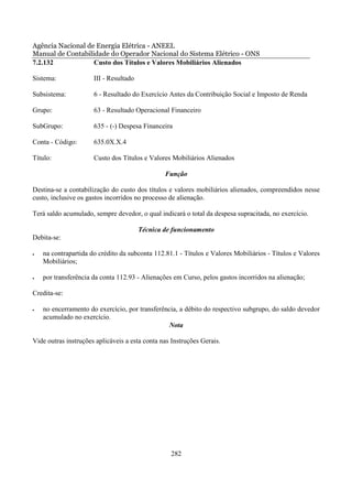 Agência Nacional de Energia Elétrica - ANEEL
Manual de Contabilidade do Operador Nacional do Sistema Elétrico - ONS
7.2.132            Custo dos Títulos e Valores Mobiliários Alienados

Sistema:              III - Resultado

Subsistema:           6 - Resultado do Exercício Antes da Contribuição Social e Imposto de Renda

Grupo:                63 - Resultado Operacional Financeiro

SubGrupo:             635 - (-) Despesa Financeira

Conta - Código:       635.0X.X.4

Título:               Custo dos Títulos e Valores Mobiliários Alienados

                                                Função

Destina-se a contabilização do custo dos títulos e valores mobiliários alienados, compreendidos nesse
custo, inclusive os gastos incorridos no processo de alienação.

Terá saldo acumulado, sempre devedor, o qual indicará o total da despesa supracitada, no exercício.

                                        Técnica de funcionamento
Debita-se:

•   na contrapartida do crédito da subconta 112.81.1 - Títulos e Valores Mobiliários - Títulos e Valores
    Mobiliários;

•   por transferência da conta 112.93 - Alienações em Curso, pelos gastos incorridos na alienação;

Credita-se:

•   no encerramento do exercício, por transferência, a débito do respectivo subgrupo, do saldo devedor
    acumulado no exercício.
                                                Nota

Vide outras instruções aplicáveis a esta conta nas Instruções Gerais.




                                                  282
 
