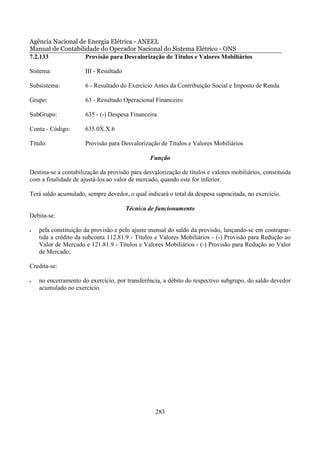 Agência Nacional de Energia Elétrica - ANEEL
Manual de Contabilidade do Operador Nacional do Sistema Elétrico - ONS
7.2.133            Provisão para Desvalorização de Títulos e Valores Mobiliários

Sistema:              III - Resultado

Subsistema:           6 - Resultado do Exercício Antes da Contribuição Social e Imposto de Renda

Grupo:                63 - Resultado Operacional Financeiro

SubGrupo:             635 - (-) Despesa Financeira

Conta - Código:       635.0X.X.6

Título:               Provisão para Desvalorização de Títulos e Valores Mobiliários

                                                Função

Destina-se a contabilização da provisão para desvalorização de títulos e valores mobiliários, constituída
com a finalidade de ajustá-los ao valor de mercado, quando este for inferior.

Terá saldo acumulado, sempre devedor, o qual indicará o total da despesa supracitada, no exercício.

                                        Técnica de funcionamento
Debita-se:

•   pela constituição da provisão e pelo ajuste mensal do saldo da provisão, lançando-se em contrapar-
    tida a crédito da subconta 112.81.9 - Títulos e Valores Mobiliários - (-) Provisão para Redução ao
    Valor de Mercado e 121.81.9 - Títulos e Valores Mobiliários - (-) Provisão para Redução ao Valor
    de Mercado;

Credita-se:

•   no encerramento do exercício, por transferência, a débito do respectivo subgrupo, do saldo devedor
    acumulado no exercício.




                                                  283
 