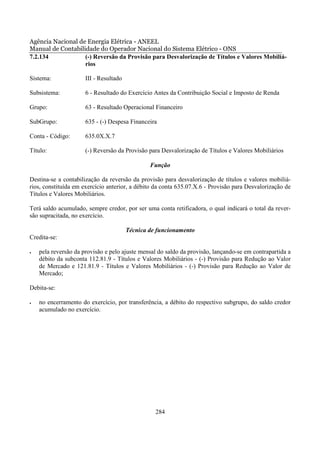 Agência Nacional de Energia Elétrica - ANEEL
Manual de Contabilidade do Operador Nacional do Sistema Elétrico - ONS
7.2.134            (-) Reversão da Provisão para Desvalorização de Títulos e Valores Mobiliá-
                   rios

Sistema:              III - Resultado

Subsistema:           6 - Resultado do Exercício Antes da Contribuição Social e Imposto de Renda

Grupo:                63 - Resultado Operacional Financeiro

SubGrupo:             635 - (-) Despesa Financeira

Conta - Código:       635.0X.X.7

Título:               (-) Reversão da Provisão para Desvalorização de Títulos e Valores Mobiliários

                                                Função

Destina-se a contabilização da reversão da provisão para desvalorização de títulos e valores mobiliá-
rios, constituída em exercício anterior, a débito da conta 635.07.X.6 - Provisão para Desvalorização de
Títulos e Valores Mobiliários.

Terá saldo acumulado, sempre credor, por ser uma conta retificadora, o qual indicará o total da rever-
são supracitada, no exercício.

                                        Técnica de funcionamento
Credita-se:

•   pela reversão da provisão e pelo ajuste mensal do saldo da provisão, lançando-se em contrapartida a
    débito da subconta 112.81.9 - Títulos e Valores Mobiliários - (-) Provisão para Redução ao Valor
    de Mercado e 121.81.9 - Títulos e Valores Mobiliários - (-) Provisão para Redução ao Valor de
    Mercado;

Debita-se:

•   no encerramento do exercício, por transferência, a débito do respectivo subgrupo, do saldo credor
    acumulado no exercício.




                                                  284
 