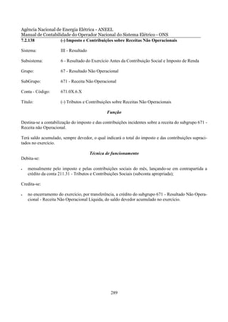 Agência Nacional de Energia Elétrica - ANEEL
Manual de Contabilidade do Operador Nacional do Sistema Elétrico - ONS
7.2.138            (-) Imposto e Contribuições sobre Receitas Não Operacionais

Sistema:             III - Resultado

Subsistema:          6 - Resultado do Exercício Antes da Contribuição Social e Imposto de Renda

Grupo:               67 - Resultado Não Operacional

SubGrupo:            671 - Receita Não Operacional

Conta - Código:      671.0X.6.X

Título:              (-) Tributos e Contribuições sobre Receitas Não Operacionais

                                               Função

Destina-se a contabilização do imposto e das contribuições incidentes sobre a receita do subgrupo 671 -
Receita não Operacional.

Terá saldo acumulado, sempre devedor, o qual indicará o total do imposto e das contribuições supraci-
tados no exercício.

                                       Técnica de funcionamento
Debita-se:

•   mensalmente pelo imposto e pelas contribuições sociais do mês, lançando-se em contrapartida a
    crédito da conta 211.31 - Tributos e Contribuições Sociais (subconta apropriada);

Credita-se:

•   no encerramento do exercício, por transferência, a crédito do subgrupo 671 - Resultado Não Opera-
    cional - Receita Não Operacional Líquida, do saldo devedor acumulado no exercício.




                                                 289
 